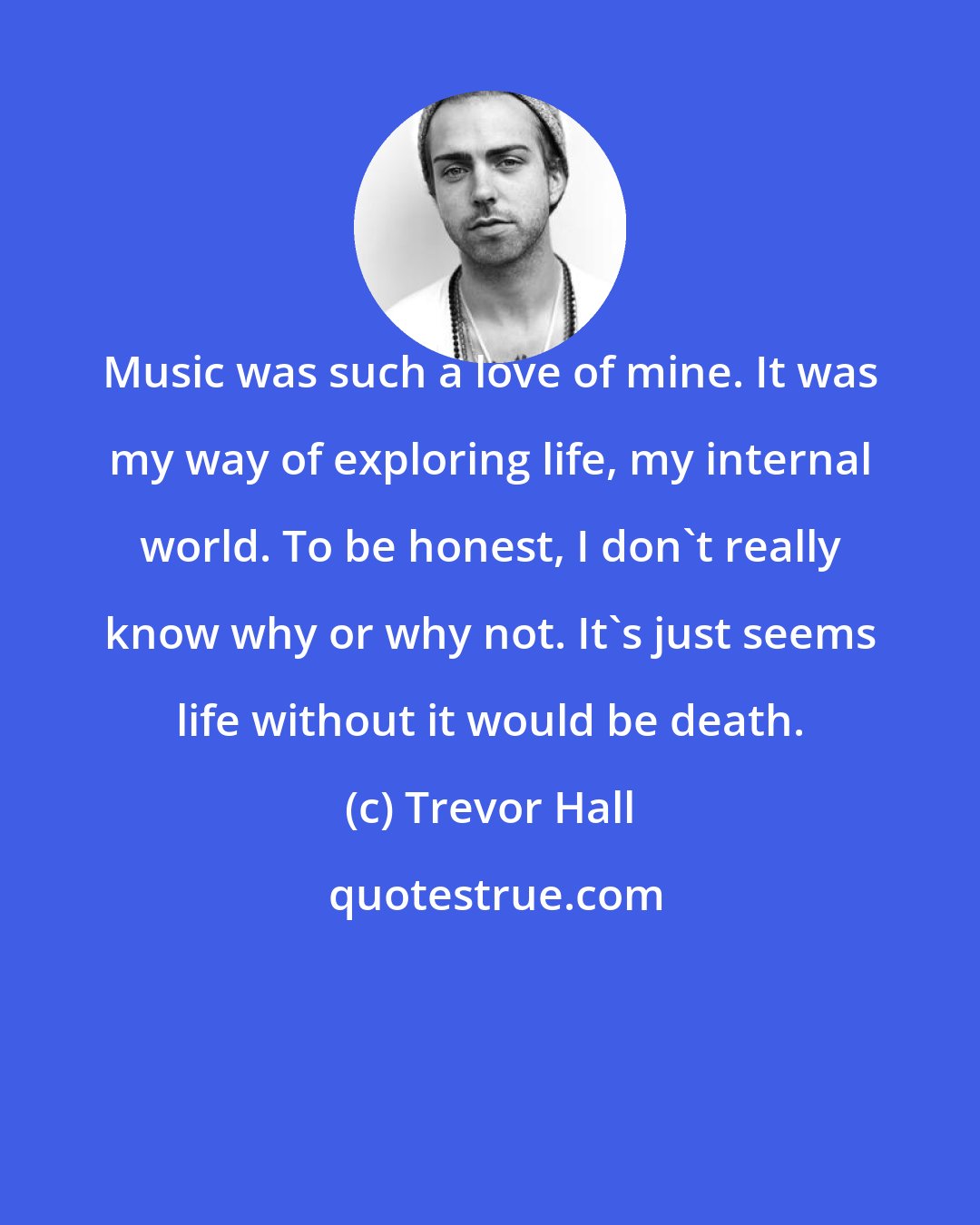 Trevor Hall: Music was such a love of mine. It was my way of exploring life, my internal world. To be honest, I don't really know why or why not. It's just seems life without it would be death.