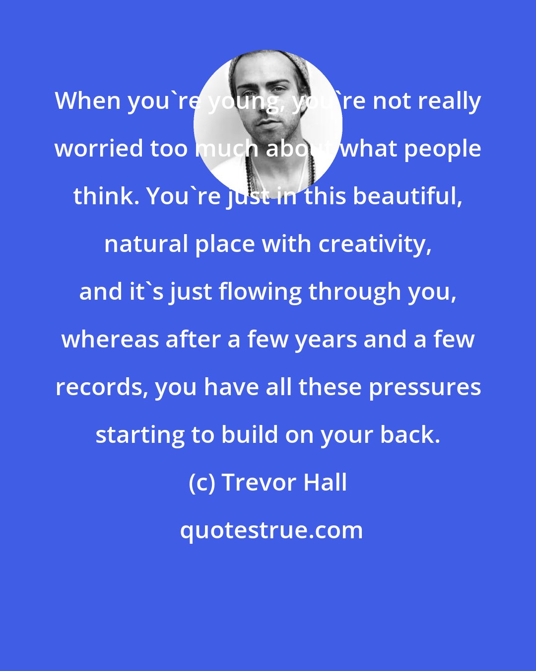 Trevor Hall: When you're young, you're not really worried too much about what people think. You're just in this beautiful, natural place with creativity, and it's just flowing through you, whereas after a few years and a few records, you have all these pressures starting to build on your back.