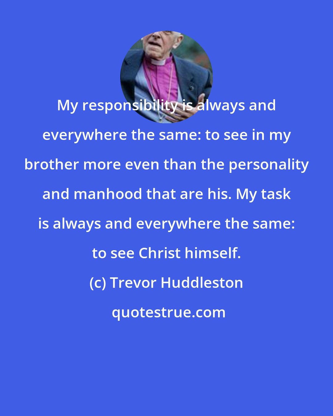 Trevor Huddleston: My responsibility is always and everywhere the same: to see in my brother more even than the personality and manhood that are his. My task is always and everywhere the same: to see Christ himself.