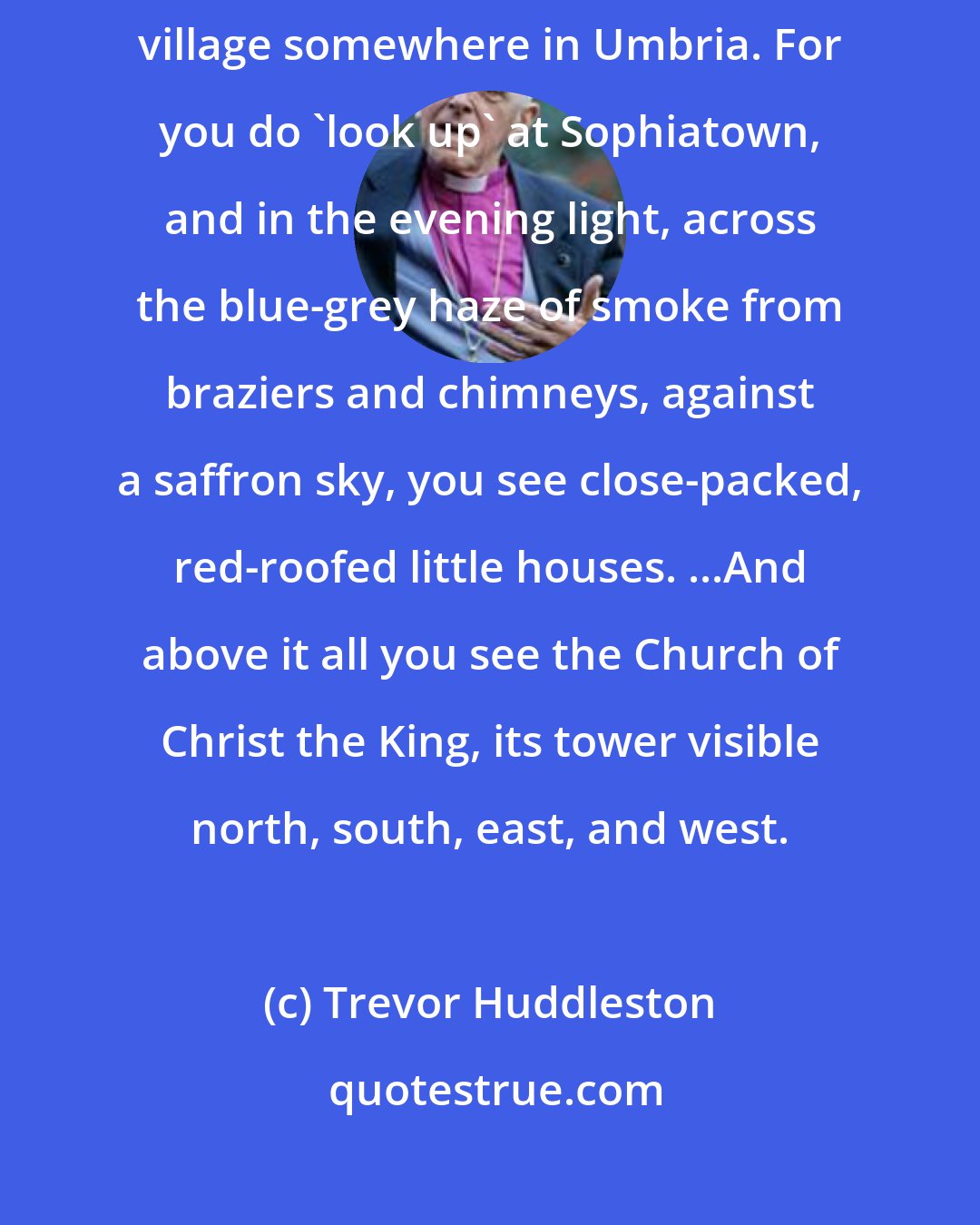 Trevor Huddleston: Sometimes, looking up at Sophiatown... I have felt I was looking at an Italian village somewhere in Umbria. For you do 'look up' at Sophiatown, and in the evening light, across the blue-grey haze of smoke from braziers and chimneys, against a saffron sky, you see close-packed, red-roofed little houses. ...And above it all you see the Church of Christ the King, its tower visible north, south, east, and west.