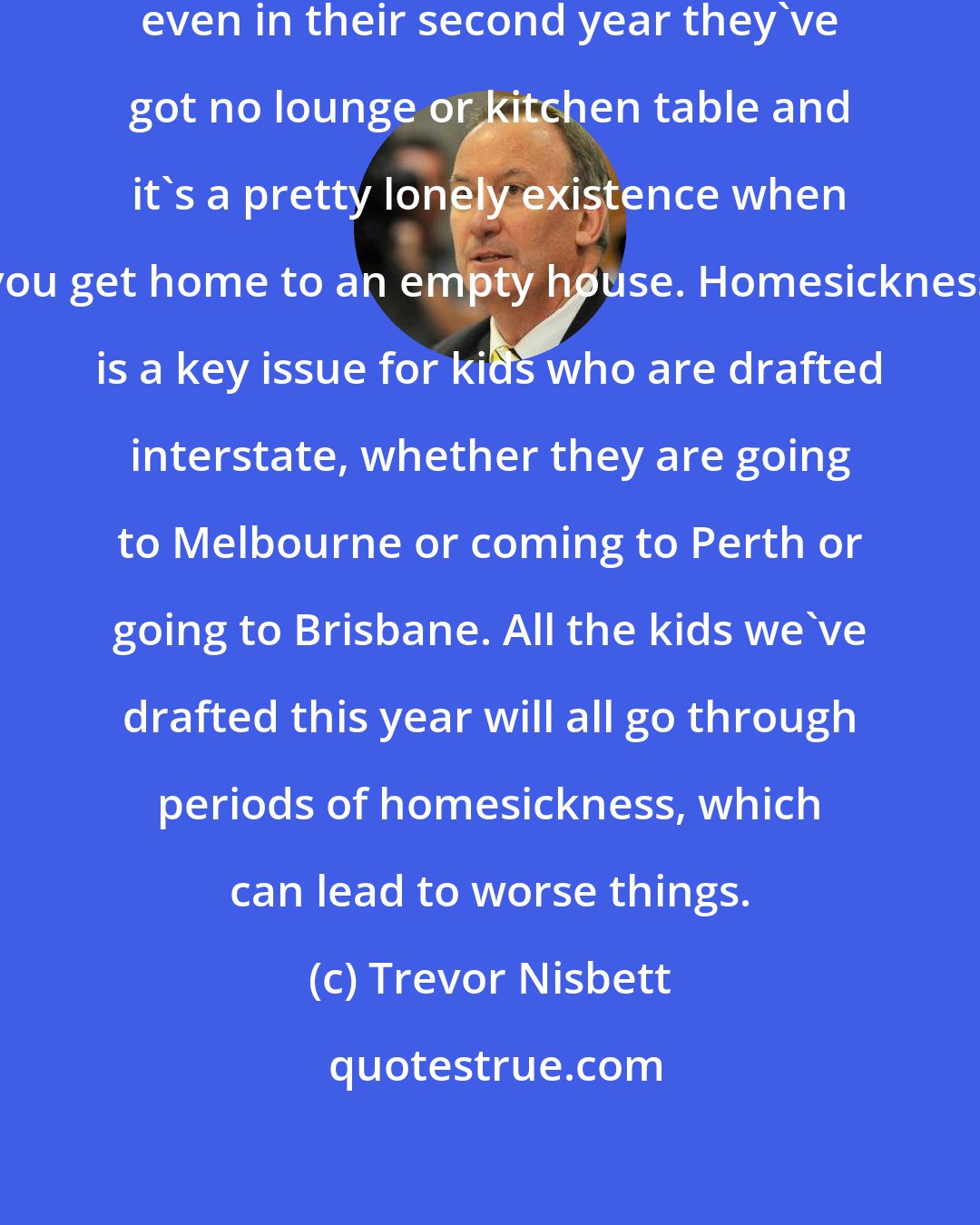 Trevor Nisbett: If they don't board and live by themselves, even in their second year they've got no lounge or kitchen table and it's a pretty lonely existence when you get home to an empty house. Homesickness is a key issue for kids who are drafted interstate, whether they are going to Melbourne or coming to Perth or going to Brisbane. All the kids we've drafted this year will all go through periods of homesickness, which can lead to worse things.