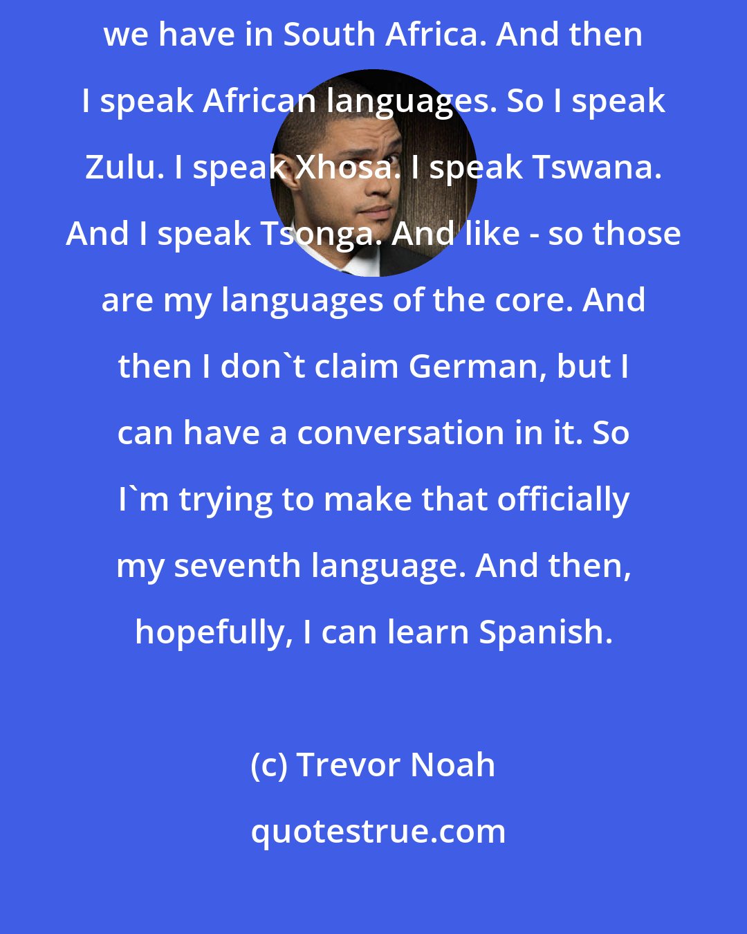 Trevor Noah: I speak English, obviously, Afrikaans, which is a derivative of Dutch that we have in South Africa. And then I speak African languages. So I speak Zulu. I speak Xhosa. I speak Tswana. And I speak Tsonga. And like - so those are my languages of the core. And then I don't claim German, but I can have a conversation in it. So I'm trying to make that officially my seventh language. And then, hopefully, I can learn Spanish.