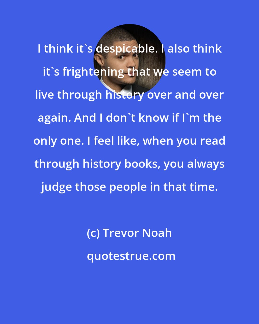 Trevor Noah: I think it's despicable. I also think it's frightening that we seem to live through history over and over again. And I don't know if I'm the only one. I feel like, when you read through history books, you always judge those people in that time.