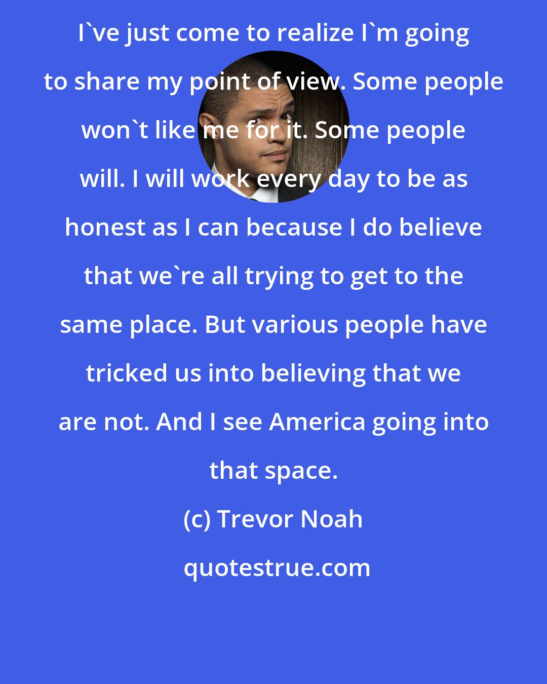 Trevor Noah: I've just come to realize I'm going to share my point of view. Some people won't like me for it. Some people will. I will work every day to be as honest as I can because I do believe that we're all trying to get to the same place. But various people have tricked us into believing that we are not. And I see America going into that space.