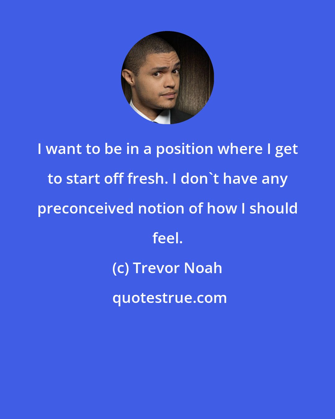 Trevor Noah: I want to be in a position where I get to start off fresh. I don't have any preconceived notion of how I should feel.