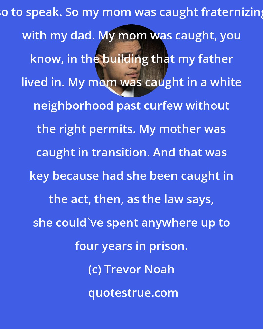 Trevor Noah: I was really lucky in that my mom and dad never got caught in the act, so to speak. So my mom was caught fraternizing with my dad. My mom was caught, you know, in the building that my father lived in. My mom was caught in a white neighborhood past curfew without the right permits. My mother was caught in transition. And that was key because had she been caught in the act, then, as the law says, she could've spent anywhere up to four years in prison.