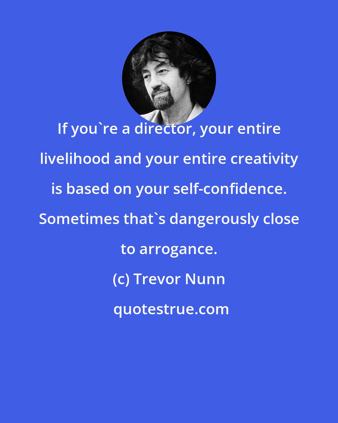 Trevor Nunn: If you're a director, your entire livelihood and your entire creativity is based on your self-confidence. Sometimes that's dangerously close to arrogance.