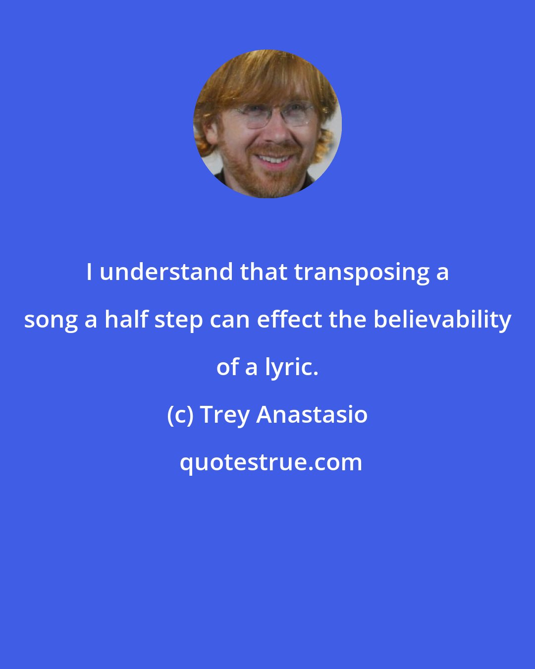 Trey Anastasio: I understand that transposing a song a half step can effect the believability of a lyric.