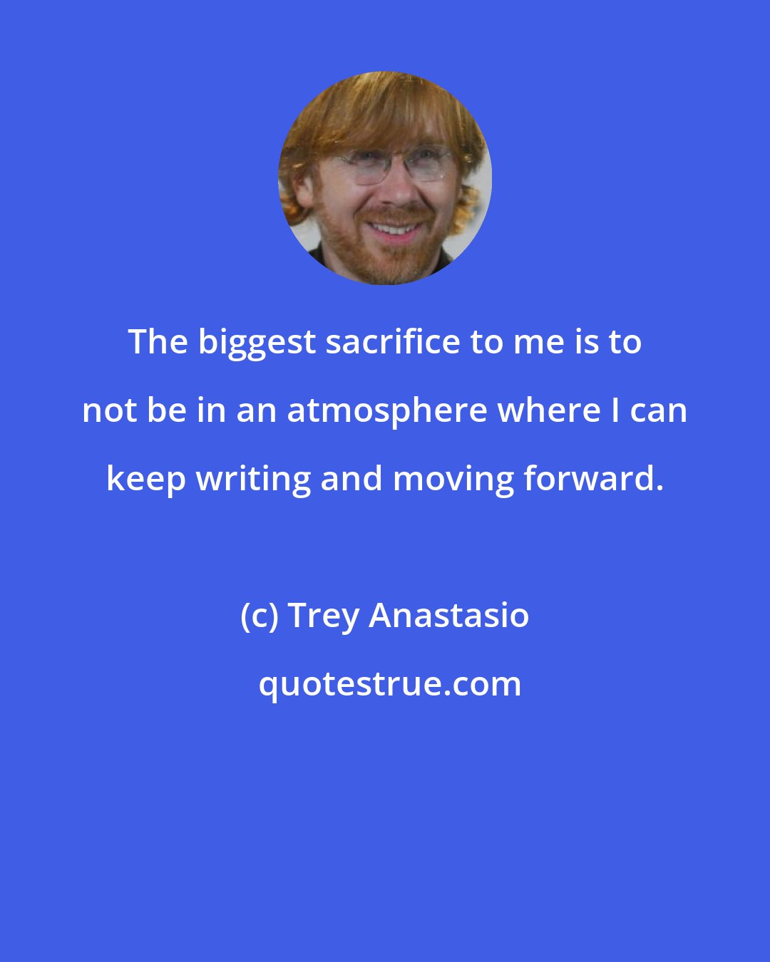 Trey Anastasio: The biggest sacrifice to me is to not be in an atmosphere where I can keep writing and moving forward.