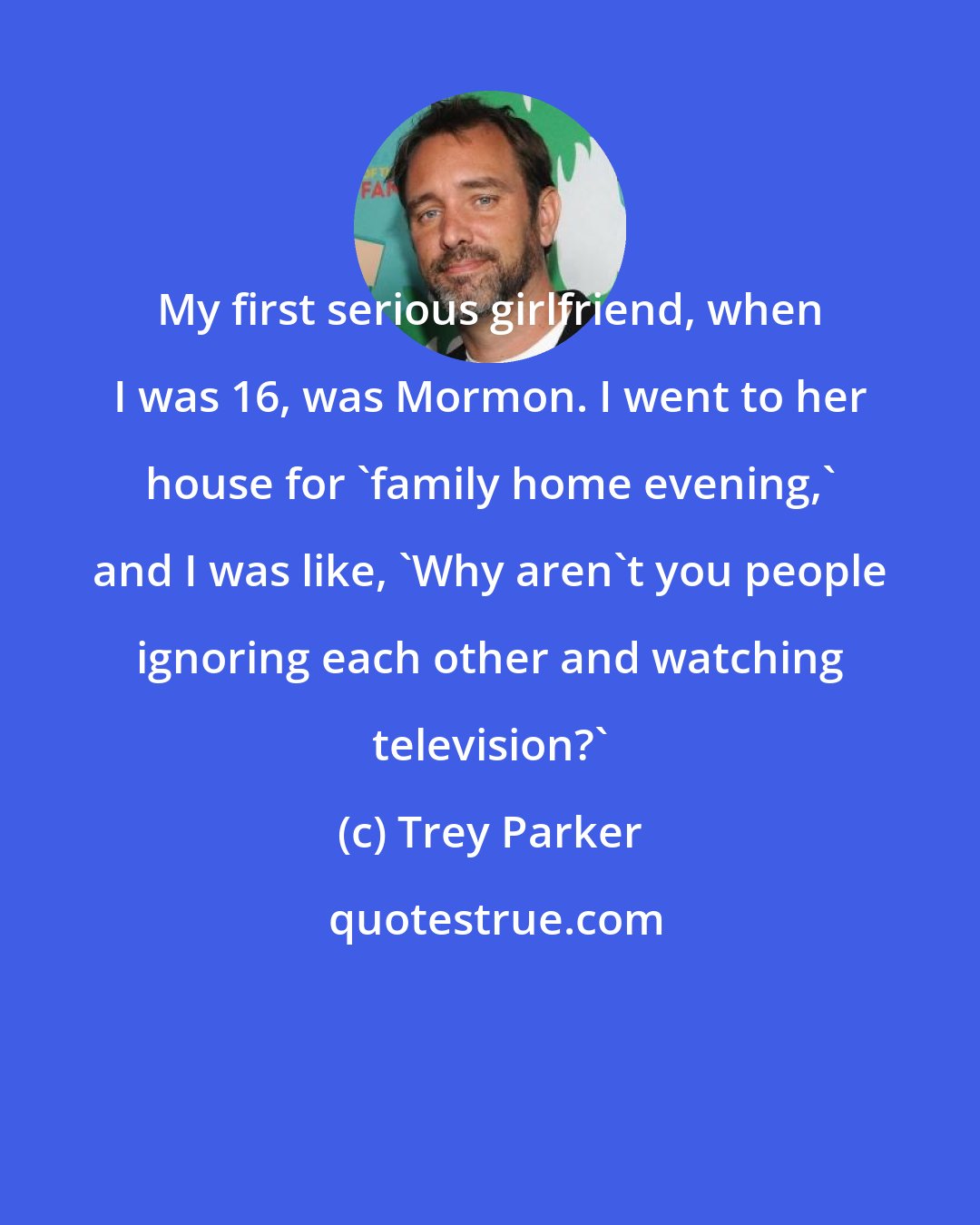 Trey Parker: My first serious girlfriend, when I was 16, was Mormon. I went to her house for 'family home evening,' and I was like, 'Why aren't you people ignoring each other and watching television?'