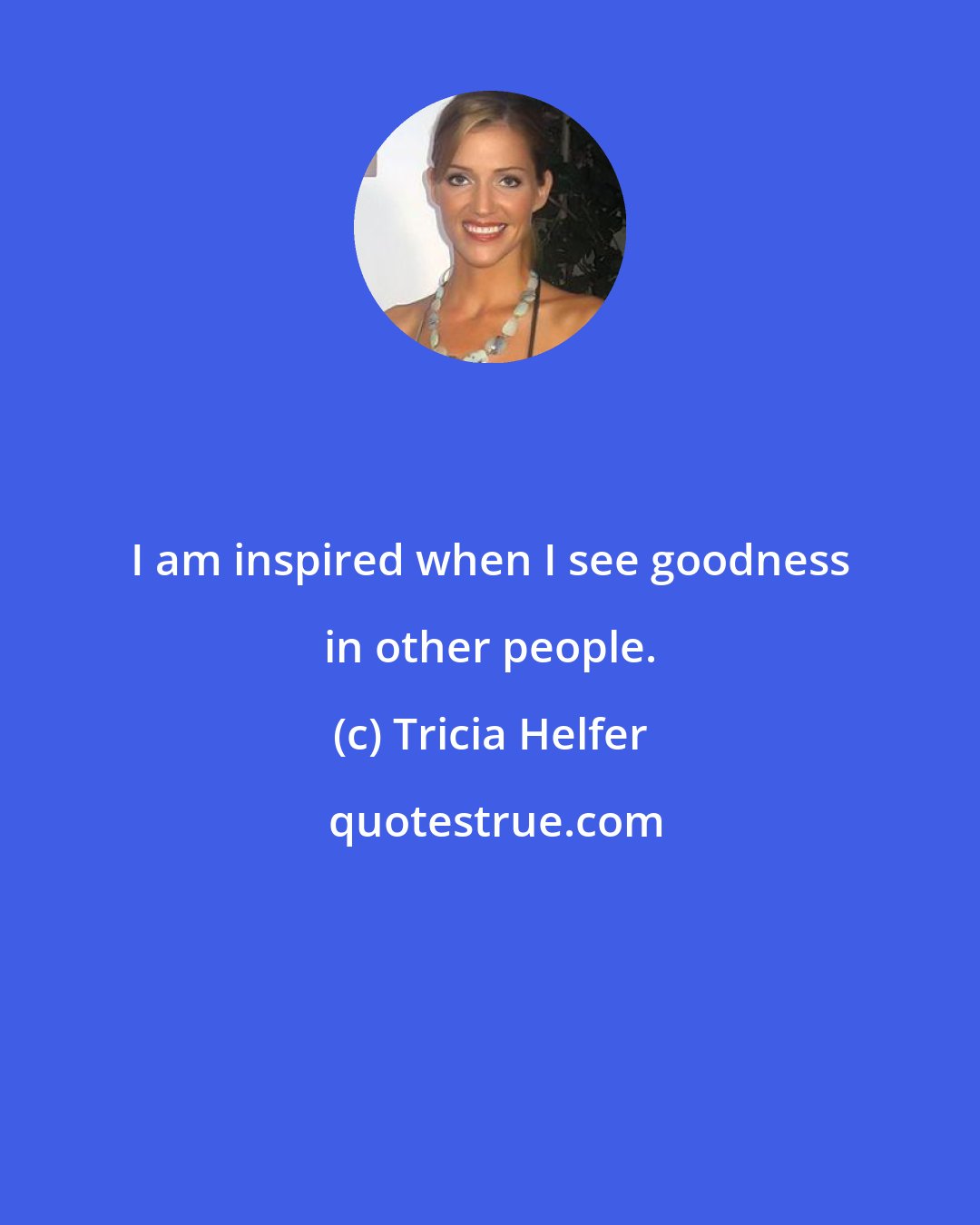 Tricia Helfer: I am inspired when I see goodness in other people.
