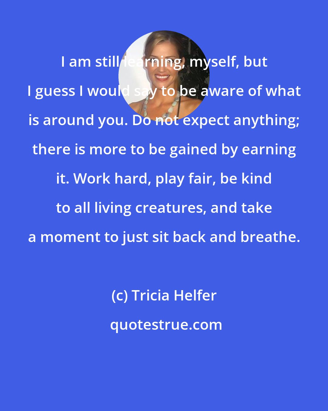 Tricia Helfer: I am still learning, myself, but I guess I would say to be aware of what is around you. Do not expect anything; there is more to be gained by earning it. Work hard, play fair, be kind to all living creatures, and take a moment to just sit back and breathe.
