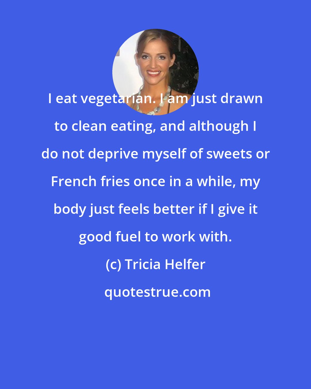 Tricia Helfer: I eat vegetarian. I am just drawn to clean eating, and although I do not deprive myself of sweets or French fries once in a while, my body just feels better if I give it good fuel to work with.