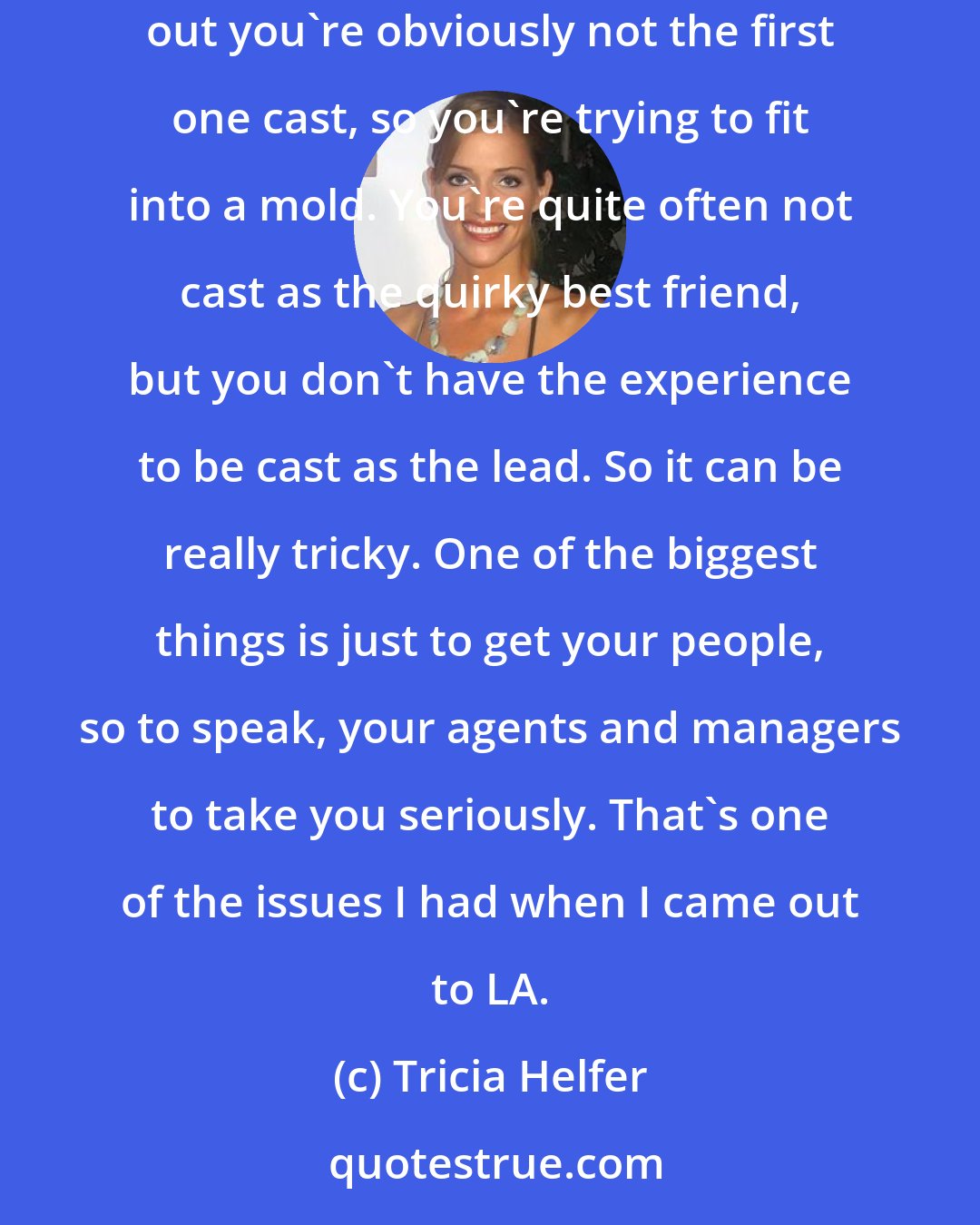 Tricia Helfer: Models have a stigma that they can't act. You're also, to be quite blunt, you're tall and not a lot of actors are tall and when you are starting out you're obviously not the first one cast, so you're trying to fit into a mold. You're quite often not cast as the quirky best friend, but you don't have the experience to be cast as the lead. So it can be really tricky. One of the biggest things is just to get your people, so to speak, your agents and managers to take you seriously. That's one of the issues I had when I came out to LA.