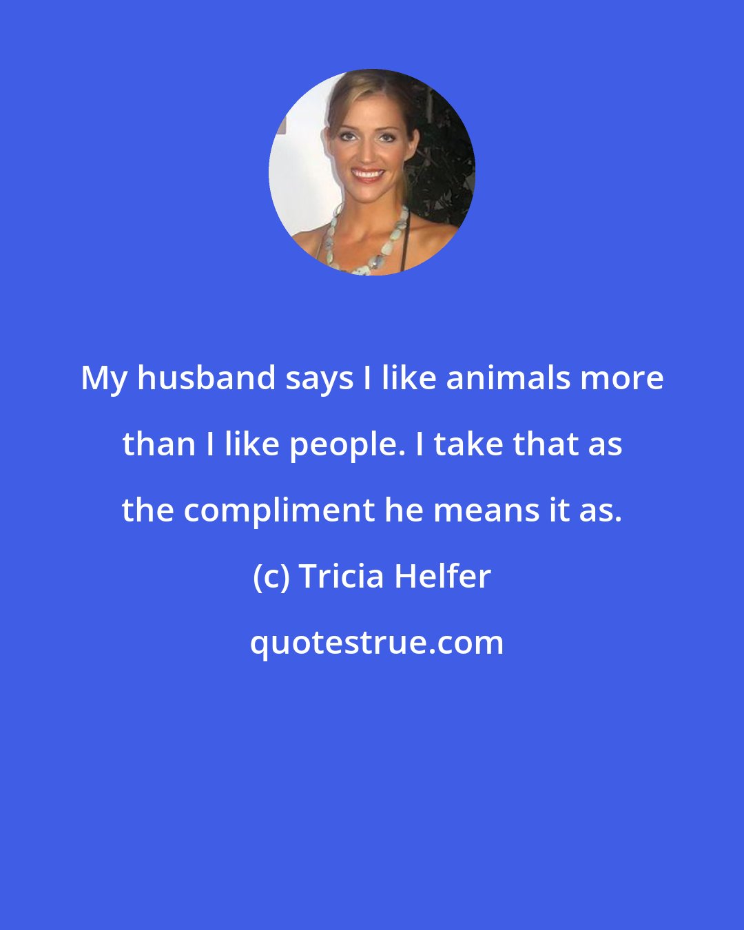 Tricia Helfer: My husband says I like animals more than I like people. I take that as the compliment he means it as.