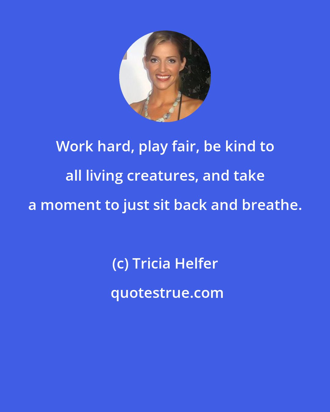 Tricia Helfer: Work hard, play fair, be kind to all living creatures, and take a moment to just sit back and breathe.