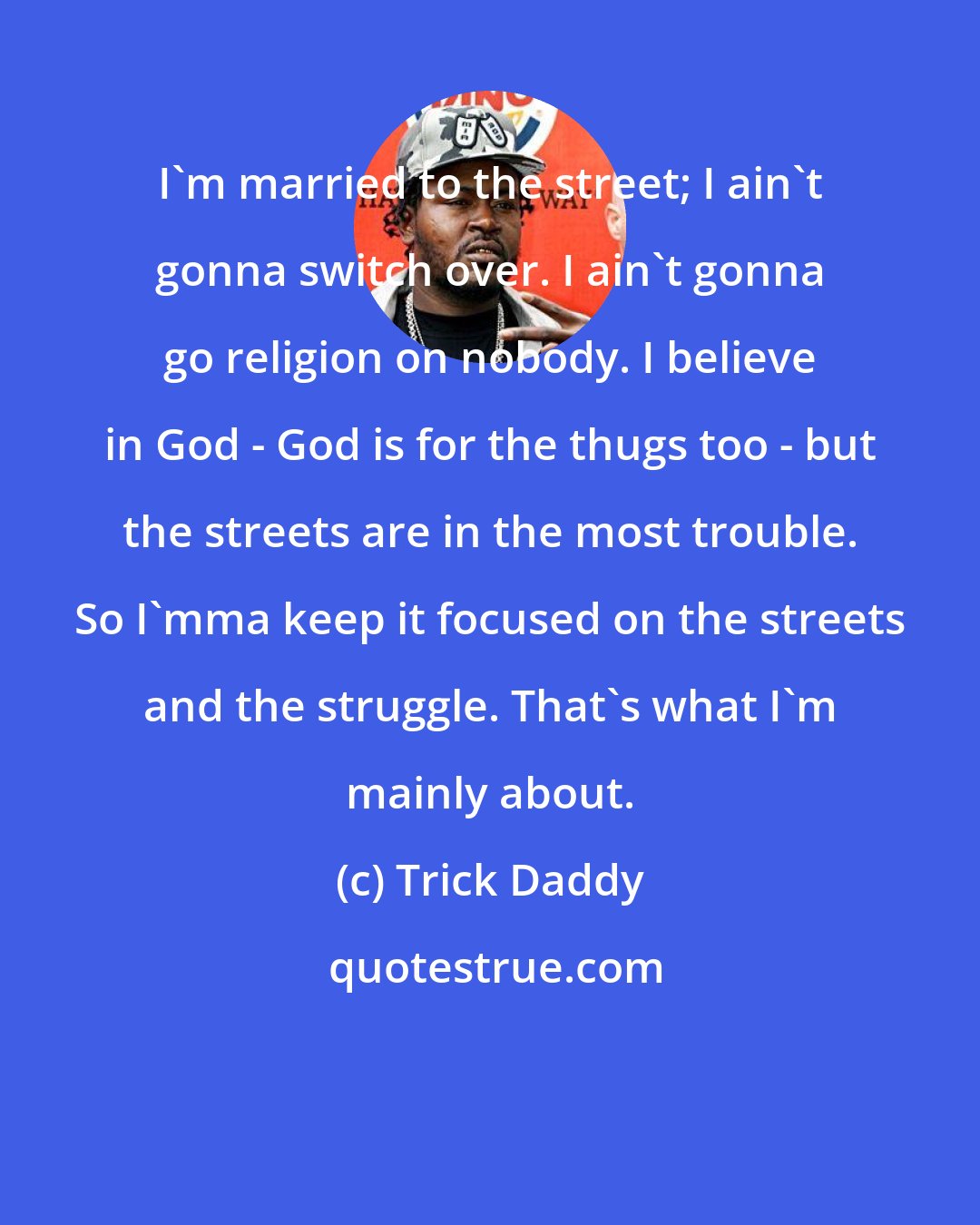 Trick Daddy: I'm married to the street; I ain't gonna switch over. I ain't gonna go religion on nobody. I believe in God - God is for the thugs too - but the streets are in the most trouble. So I'mma keep it focused on the streets and the struggle. That's what I'm mainly about.