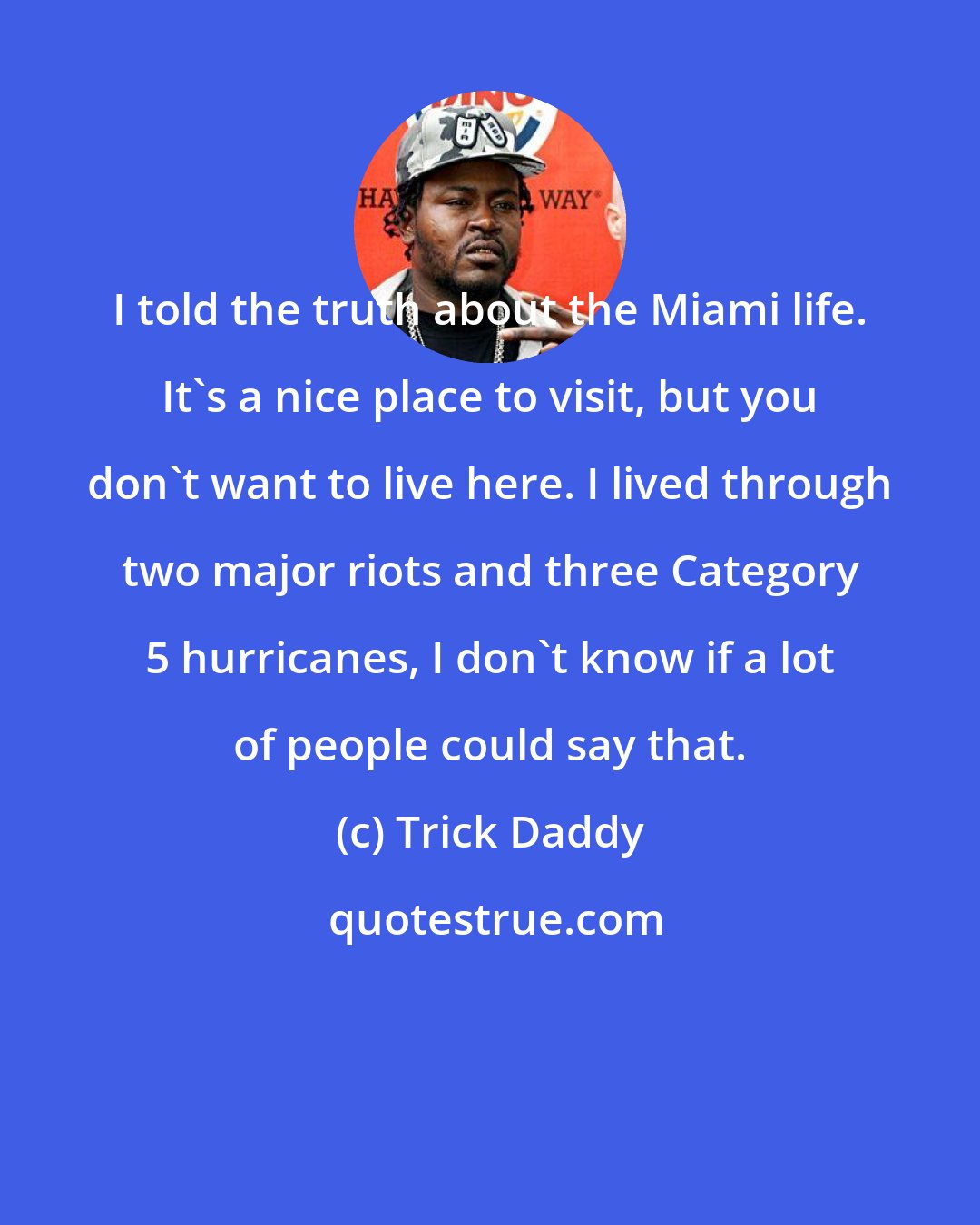 Trick Daddy: I told the truth about the Miami life. It's a nice place to visit, but you don't want to live here. I lived through two major riots and three Category 5 hurricanes, I don't know if a lot of people could say that.