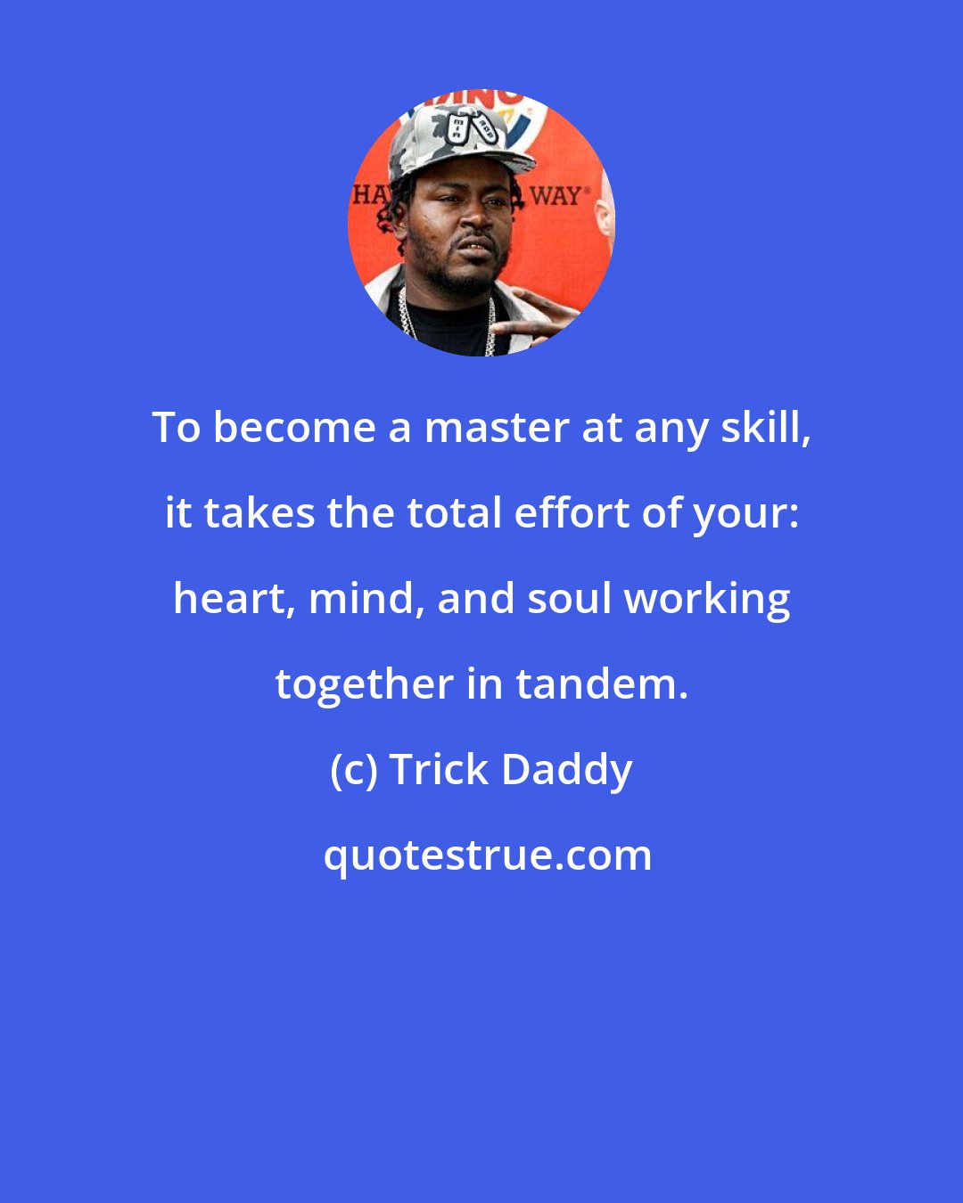 Trick Daddy: To become a master at any skill, it takes the total effort of your: heart, mind, and soul working together in tandem.