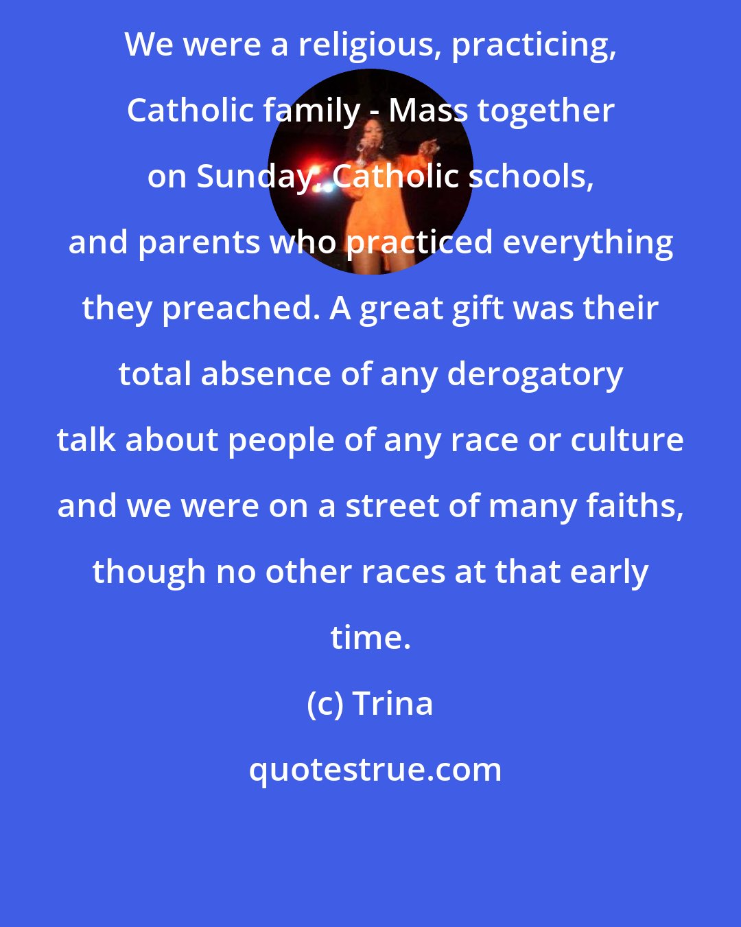 Trina: We were a religious, practicing, Catholic family - Mass together on Sunday, Catholic schools, and parents who practiced everything they preached. A great gift was their total absence of any derogatory talk about people of any race or culture and we were on a street of many faiths, though no other races at that early time.