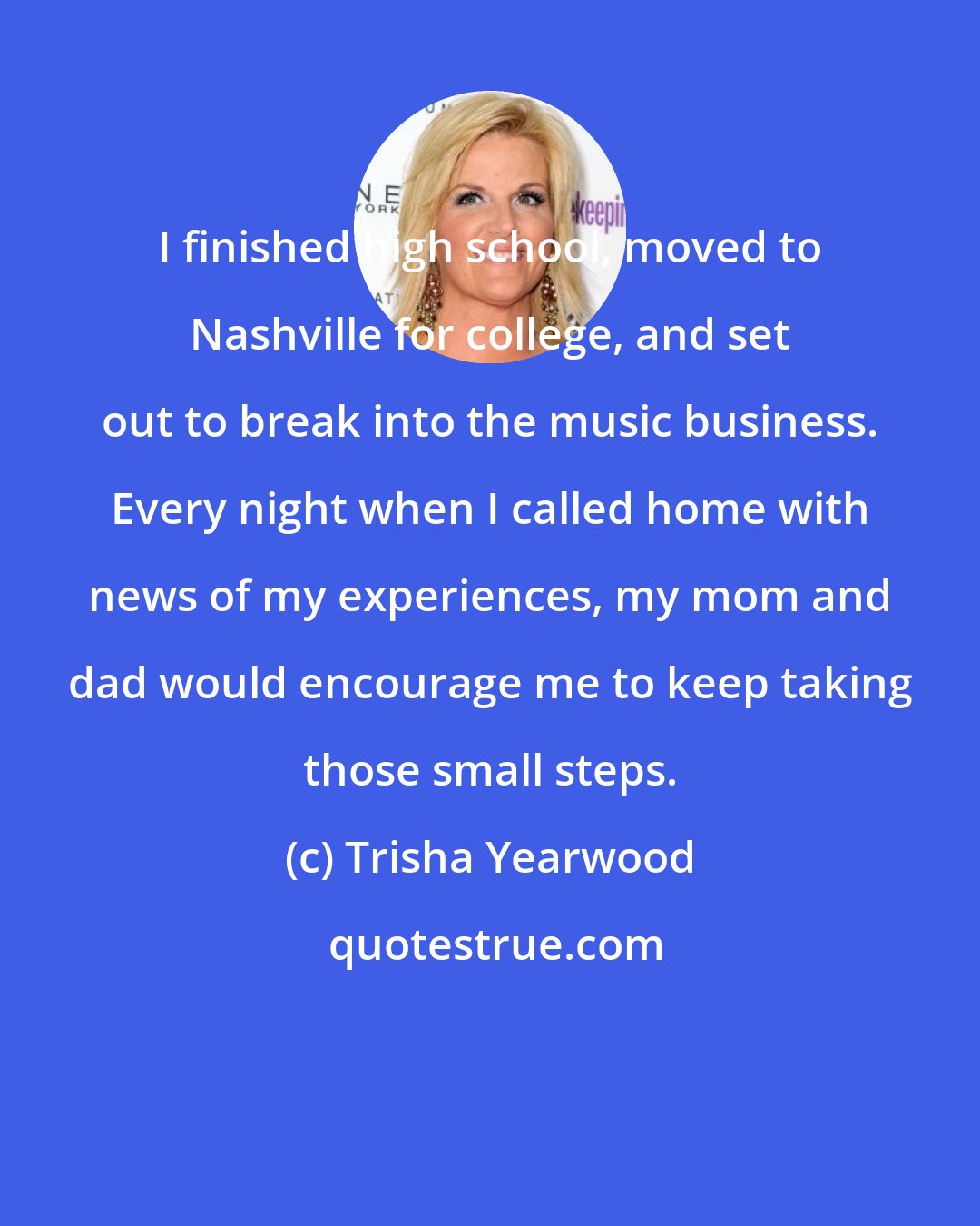 Trisha Yearwood: I finished high school, moved to Nashville for college, and set out to break into the music business. Every night when I called home with news of my experiences, my mom and dad would encourage me to keep taking those small steps.