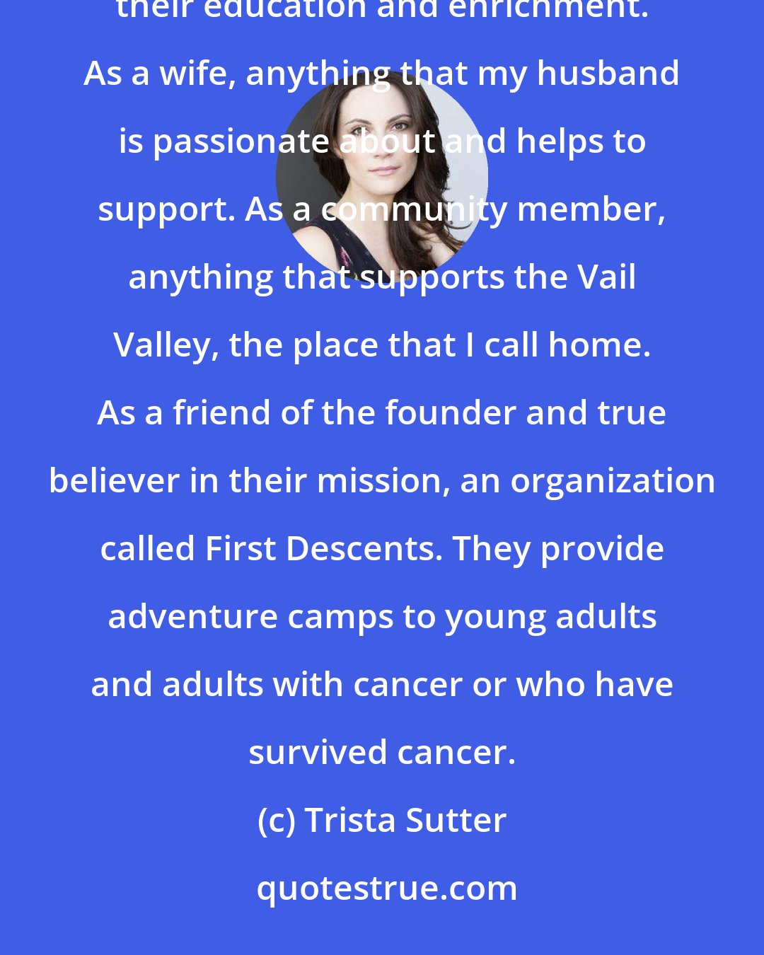 Trista Sutter: As a mother, anything to do with my children, whether it's supporting their school or programs that support their education and enrichment. As a wife, anything that my husband is passionate about and helps to support. As a community member, anything that supports the Vail Valley, the place that I call home. As a friend of the founder and true believer in their mission, an organization called First Descents. They provide adventure camps to young adults and adults with cancer or who have survived cancer.