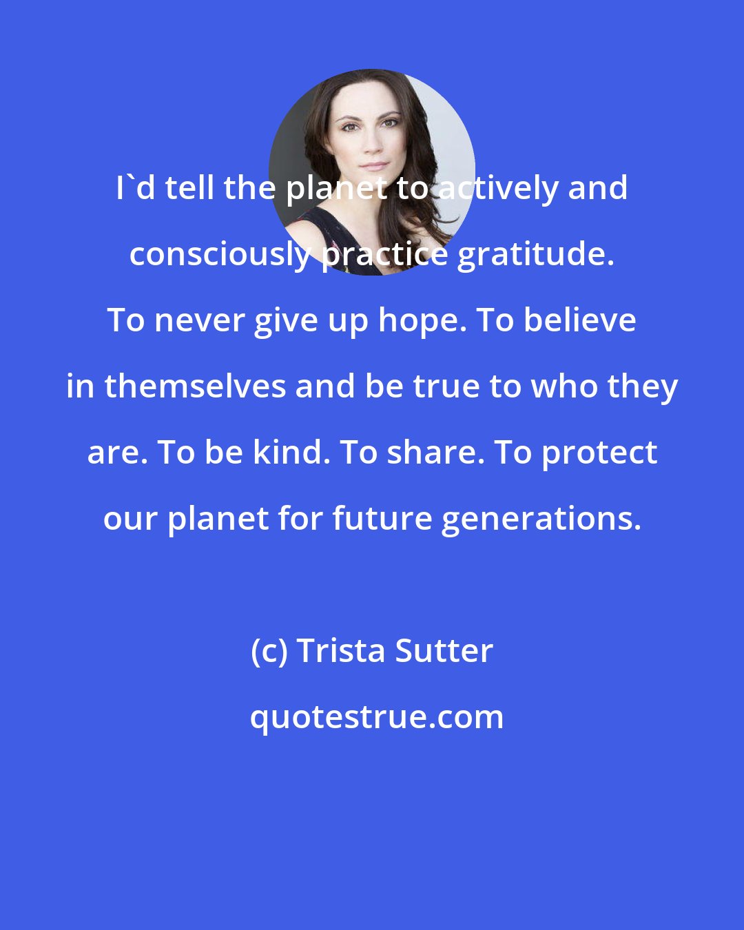 Trista Sutter: I'd tell the planet to actively and consciously practice gratitude. To never give up hope. To believe in themselves and be true to who they are. To be kind. To share. To protect our planet for future generations.