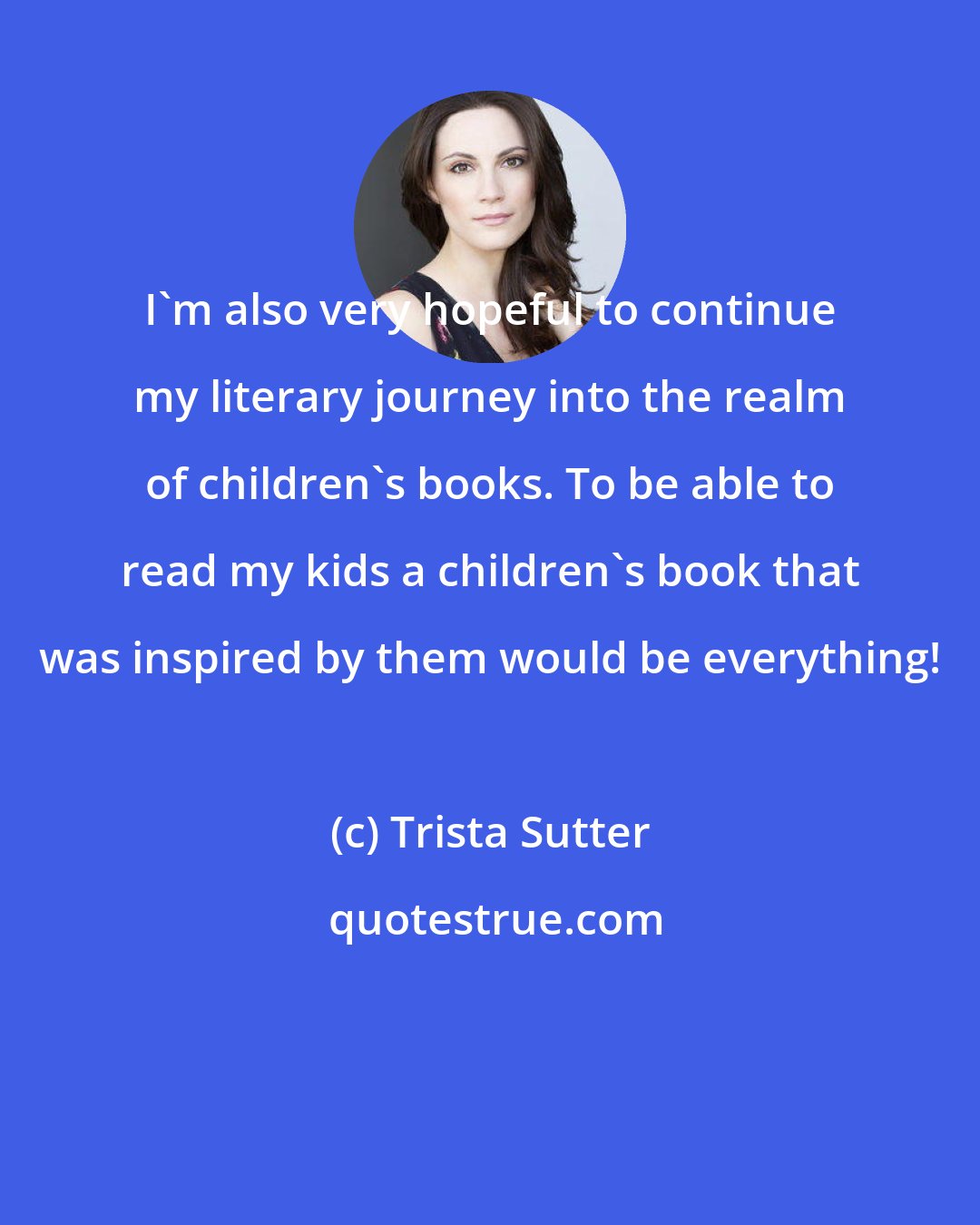 Trista Sutter: I'm also very hopeful to continue my literary journey into the realm of children's books. To be able to read my kids a children's book that was inspired by them would be everything!