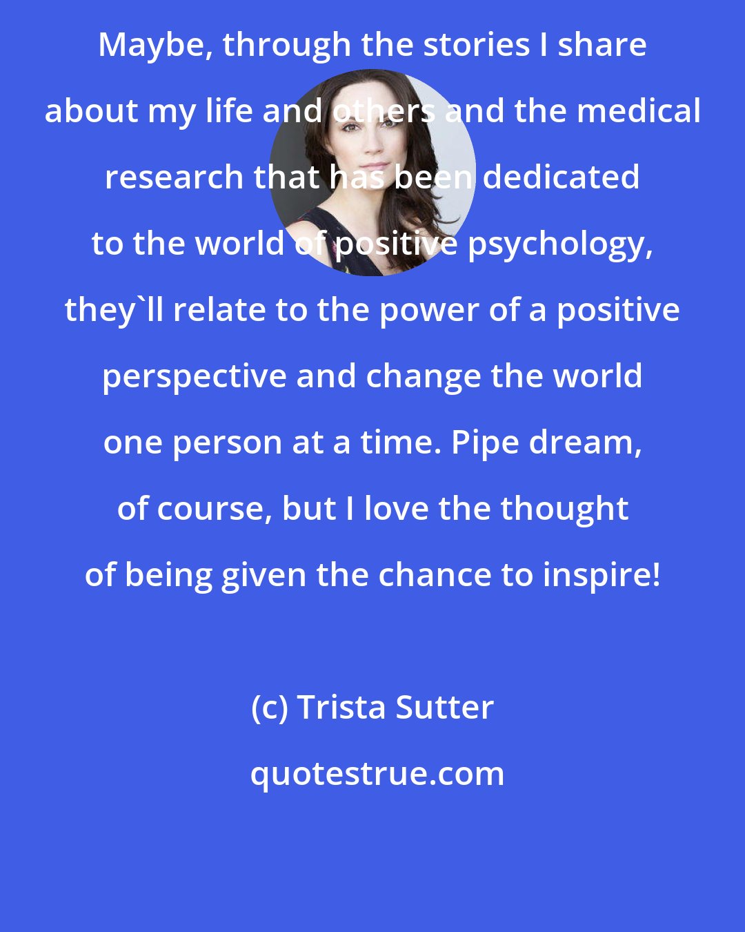 Trista Sutter: Maybe, through the stories I share about my life and others and the medical research that has been dedicated to the world of positive psychology, they'll relate to the power of a positive perspective and change the world one person at a time. Pipe dream, of course, but I love the thought of being given the chance to inspire!