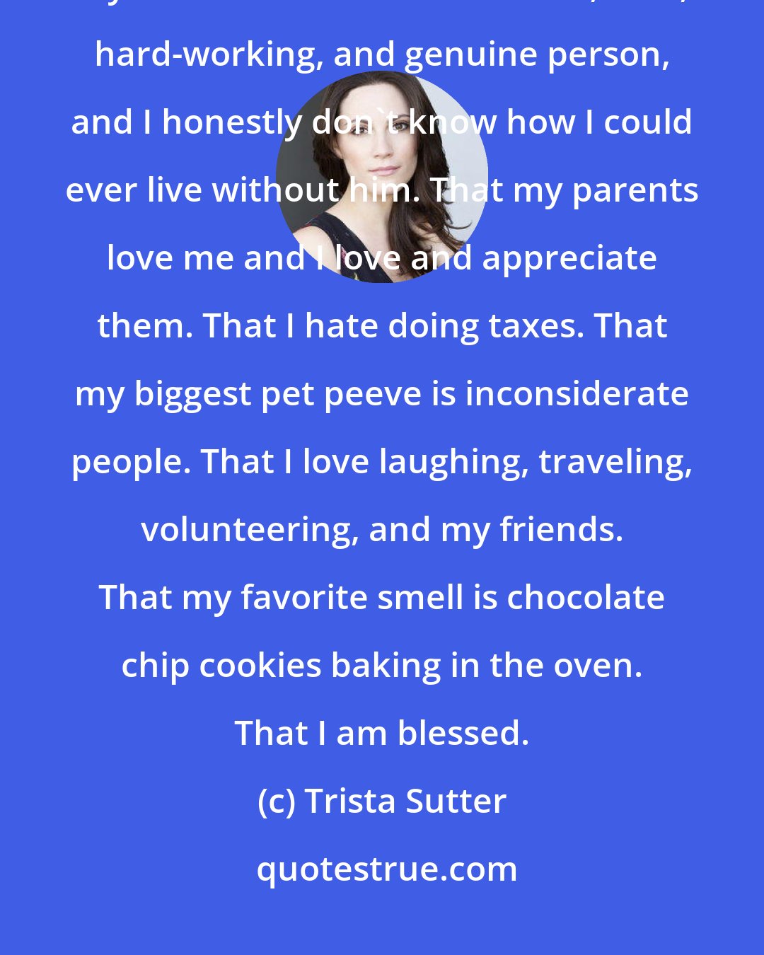 Trista Sutter: My children are my greatest gifts and my greatest inspirations. That my husband is the most honest, kind, hard-working, and genuine person, and I honestly don't know how I could ever live without him. That my parents love me and I love and appreciate them. That I hate doing taxes. That my biggest pet peeve is inconsiderate people. That I love laughing, traveling, volunteering, and my friends. That my favorite smell is chocolate chip cookies baking in the oven. That I am blessed.