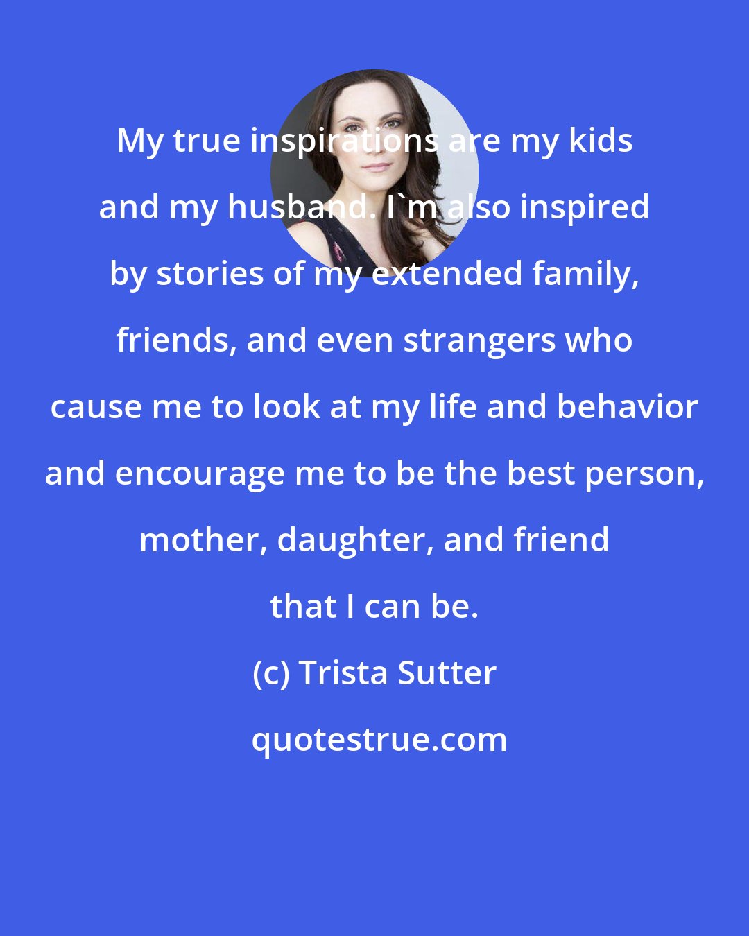 Trista Sutter: My true inspirations are my kids and my husband. I'm also inspired by stories of my extended family, friends, and even strangers who cause me to look at my life and behavior and encourage me to be the best person, mother, daughter, and friend that I can be.