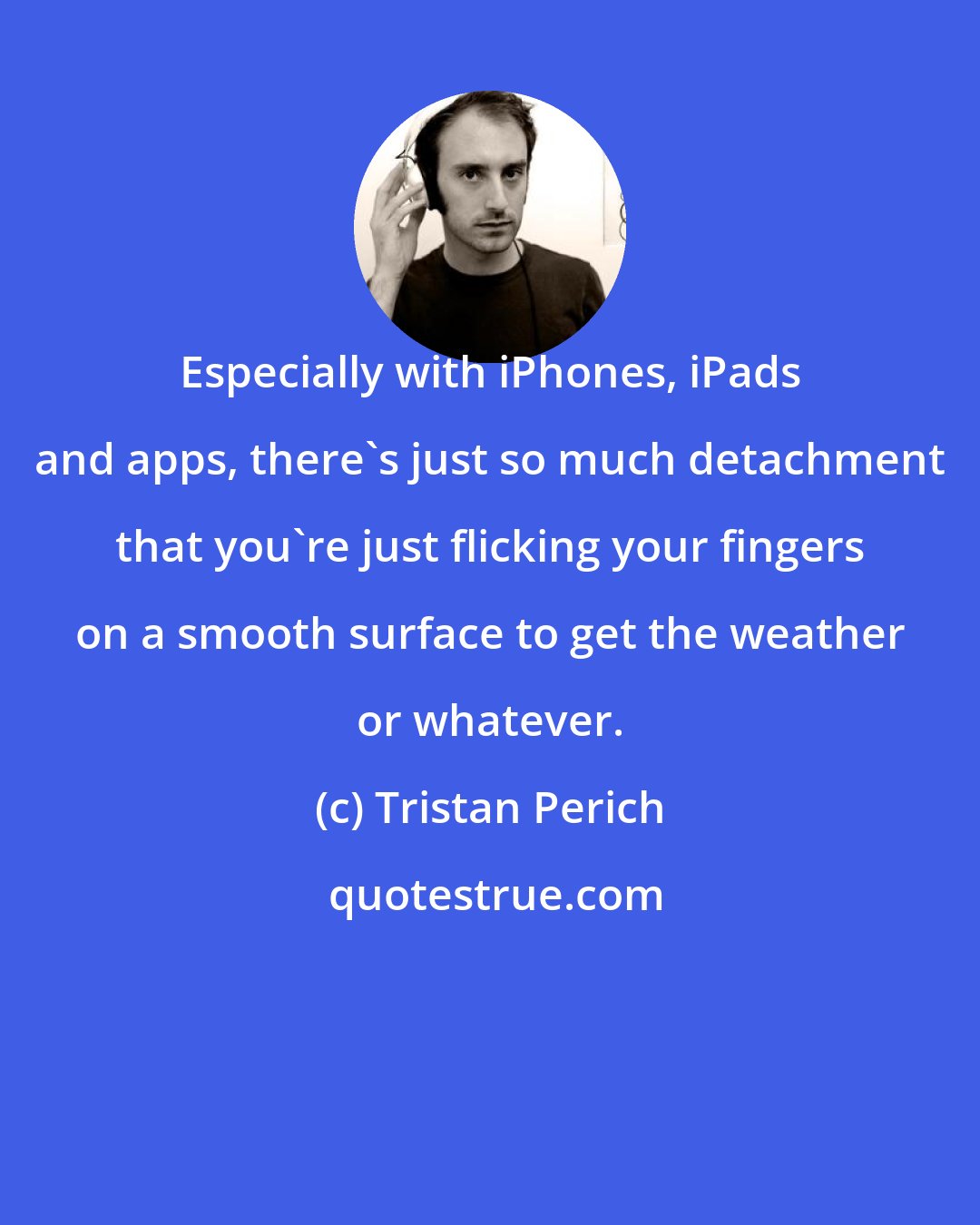 Tristan Perich: Especially with iPhones, iPads and apps, there's just so much detachment that you're just flicking your fingers on a smooth surface to get the weather or whatever.