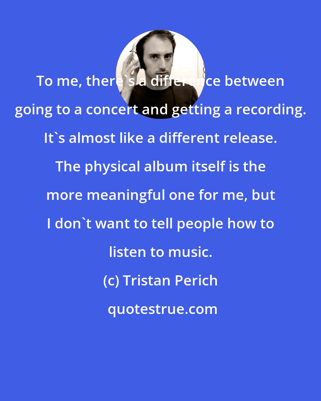 Tristan Perich: To me, there's a difference between going to a concert and getting a recording. It's almost like a different release. The physical album itself is the more meaningful one for me, but I don't want to tell people how to listen to music.