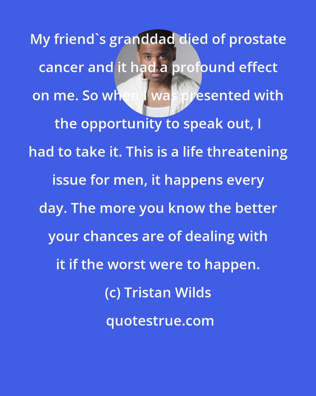 Tristan Wilds: My friend's granddad died of prostate cancer and it had a profound effect on me. So when I was presented with the opportunity to speak out, I had to take it. This is a life threatening issue for men, it happens every day. The more you know the better your chances are of dealing with it if the worst were to happen.