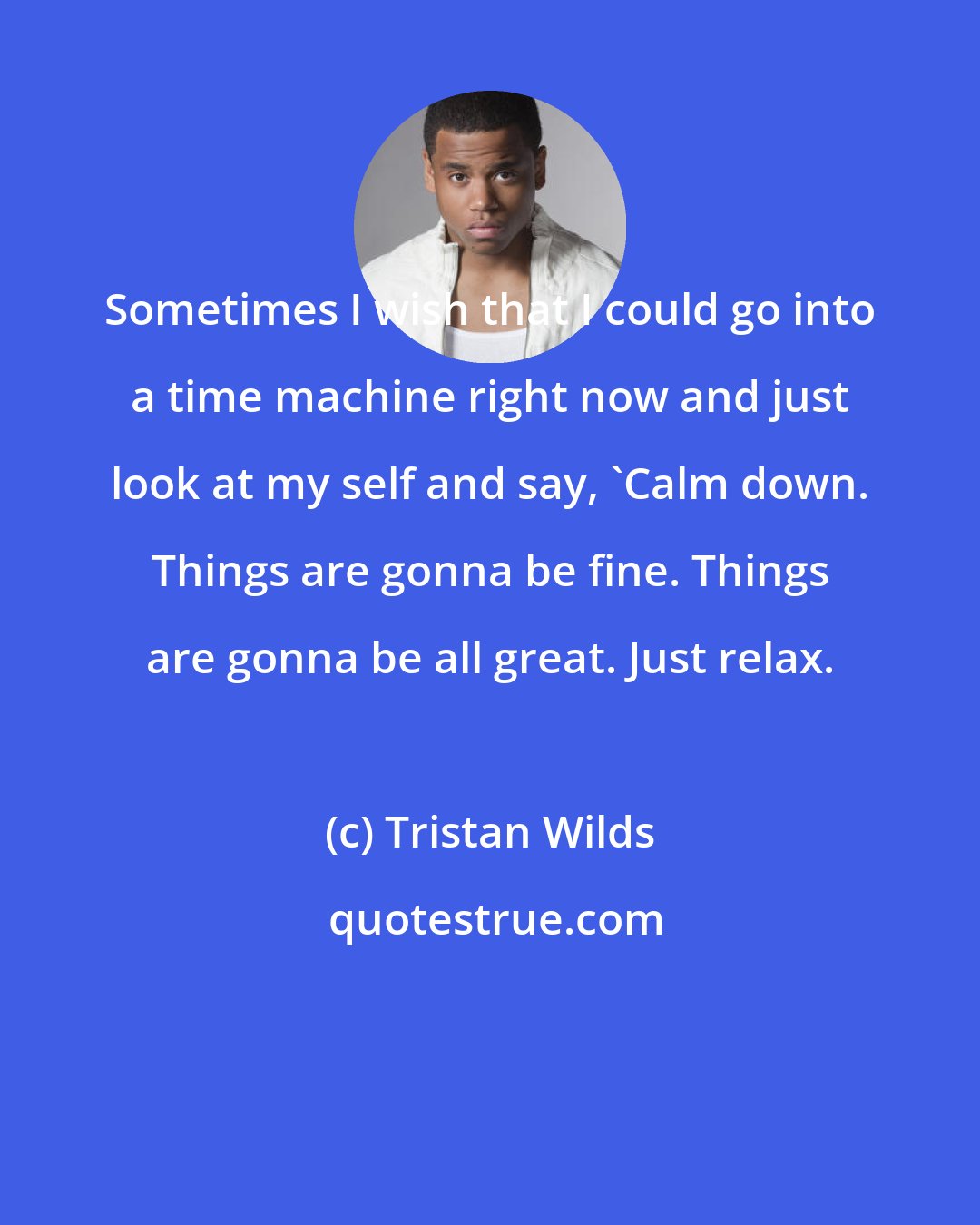 Tristan Wilds: Sometimes I wish that I could go into a time machine right now and just look at my self and say, 'Calm down. Things are gonna be fine. Things are gonna be all great. Just relax.
