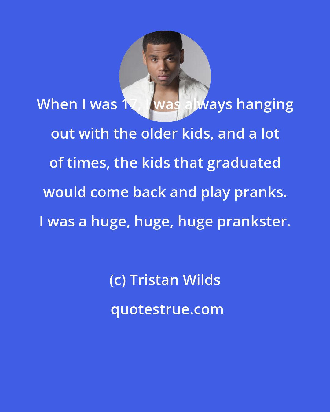 Tristan Wilds: When I was 17, I was always hanging out with the older kids, and a lot of times, the kids that graduated would come back and play pranks. I was a huge, huge, huge prankster.