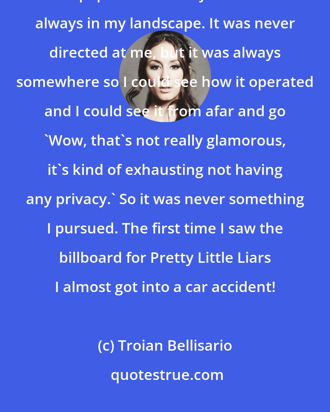 Troian Bellisario: Even when I was young I wanted to be an actress. I knew the actors and the paparazzi. It was just kind of always in my landscape. It was never directed at me, but it was always somewhere so I could see how it operated and I could see it from afar and go 'Wow, that's not really glamorous, it's kind of exhausting not having any privacy.' So it was never something I pursued. The first time I saw the billboard for Pretty Little Liars I almost got into a car accident!