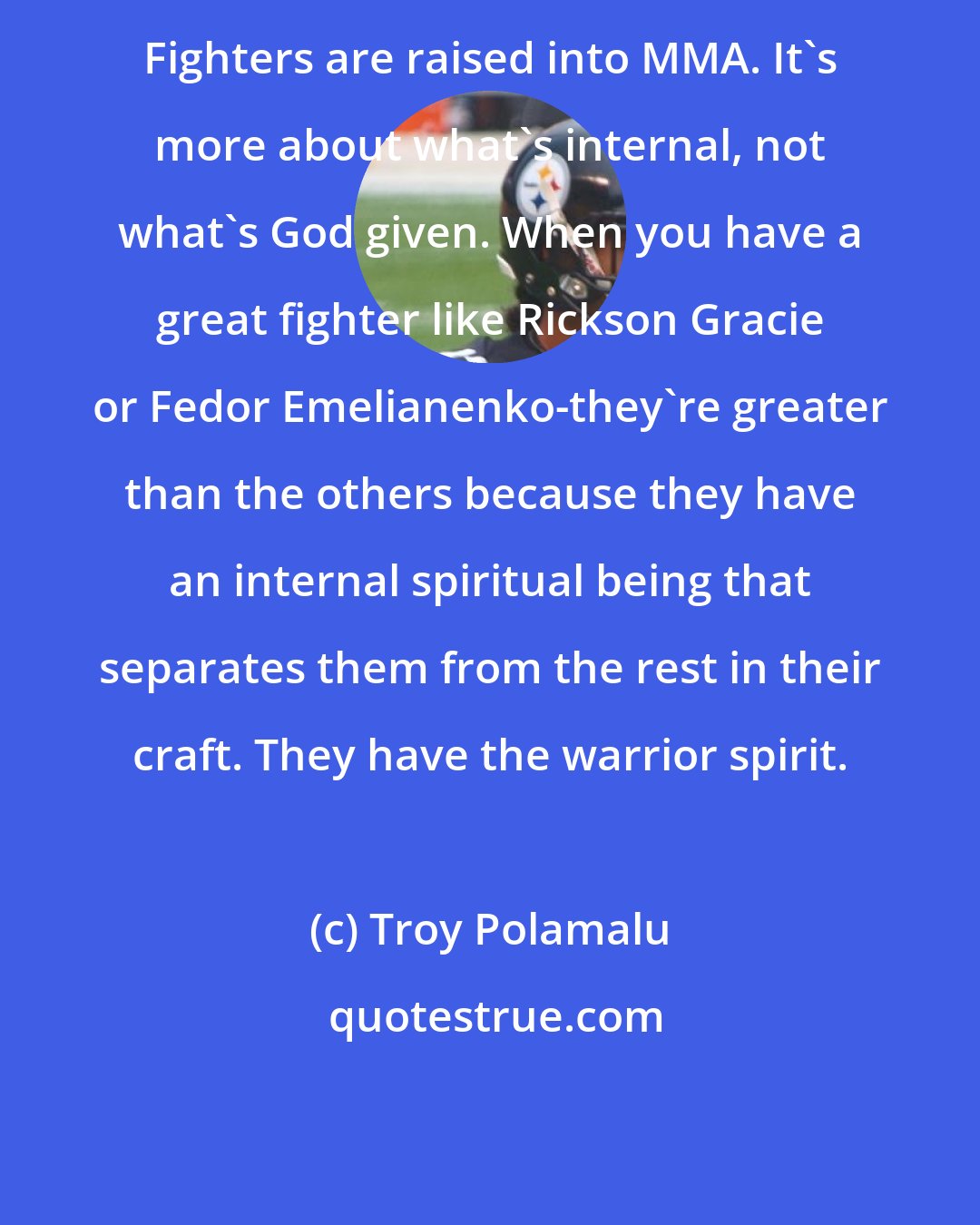 Troy Polamalu: Fighters are raised into MMA. It's more about what's internal, not what's God given. When you have a great fighter like Rickson Gracie or Fedor Emelianenko-they're greater than the others because they have an internal spiritual being that separates them from the rest in their craft. They have the warrior spirit.