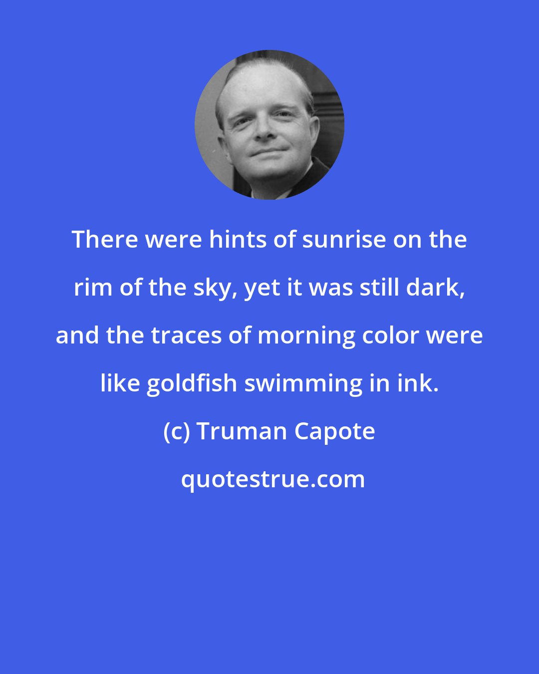 Truman Capote: There were hints of sunrise on the rim of the sky, yet it was still dark, and the traces of morning color were like goldfish swimming in ink.