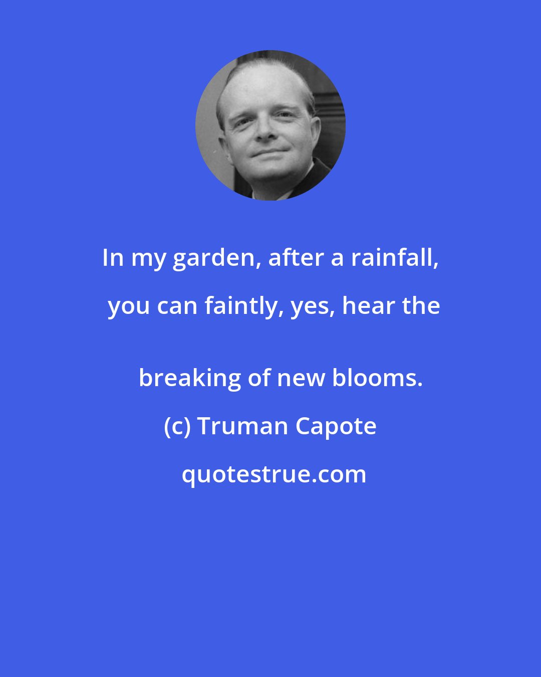 Truman Capote: In my garden, after a rainfall, you can faintly, yes, hear the
  	breaking of new blooms.