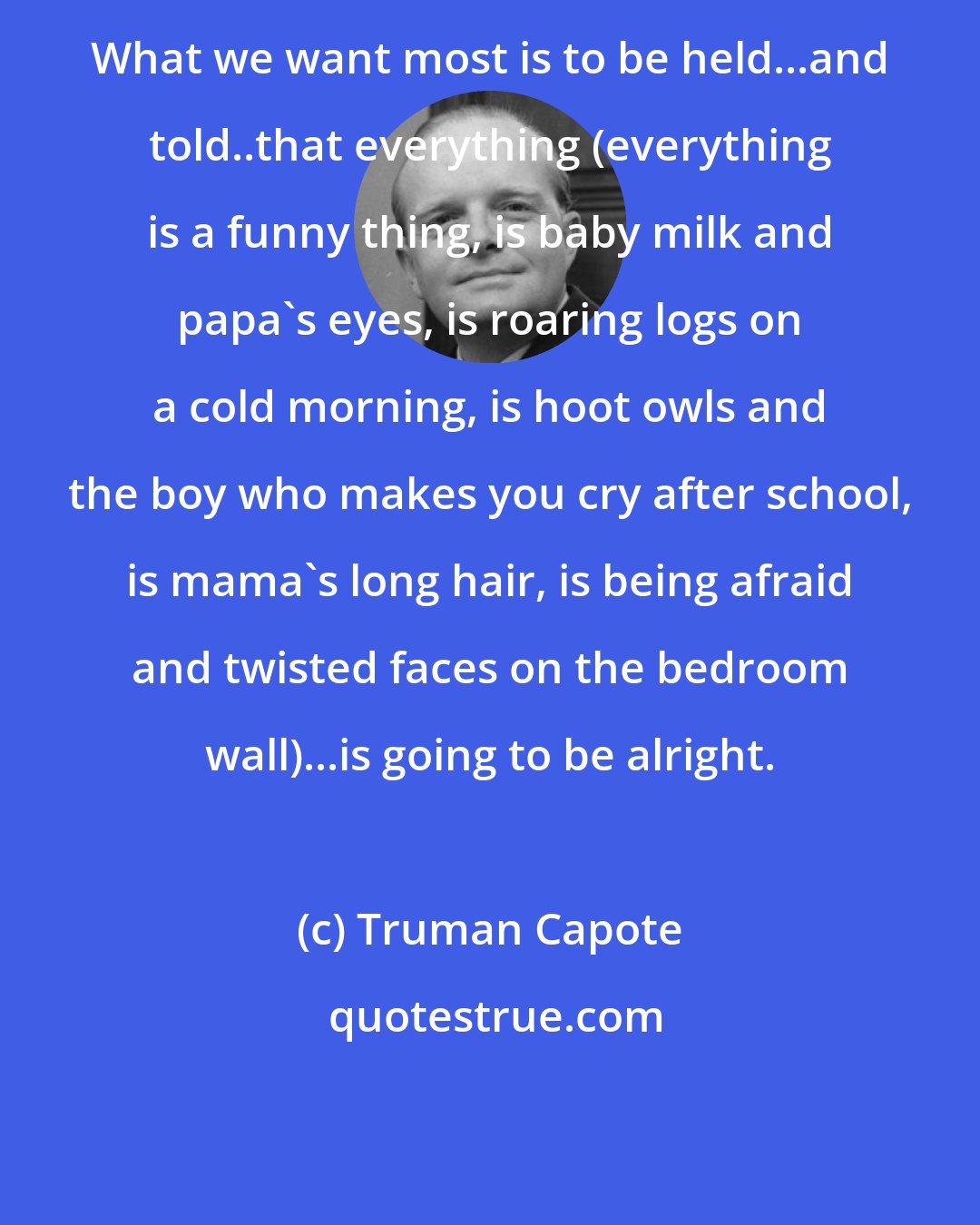 Truman Capote: What we want most is to be held...and told..that everything (everything is a funny thing, is baby milk and papa's eyes, is roaring logs on a cold morning, is hoot owls and the boy who makes you cry after school, is mama's long hair, is being afraid and twisted faces on the bedroom wall)...is going to be alright.