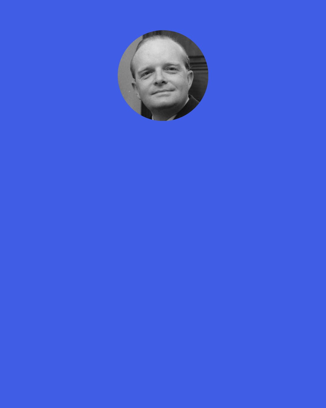 Truman Capote: I suppose you think I'm very brazen. Or très fou. Or something.' Not at all.' She seemed disappointed. 'Yes, you do. Everybody does. I don't mind. It's useful.