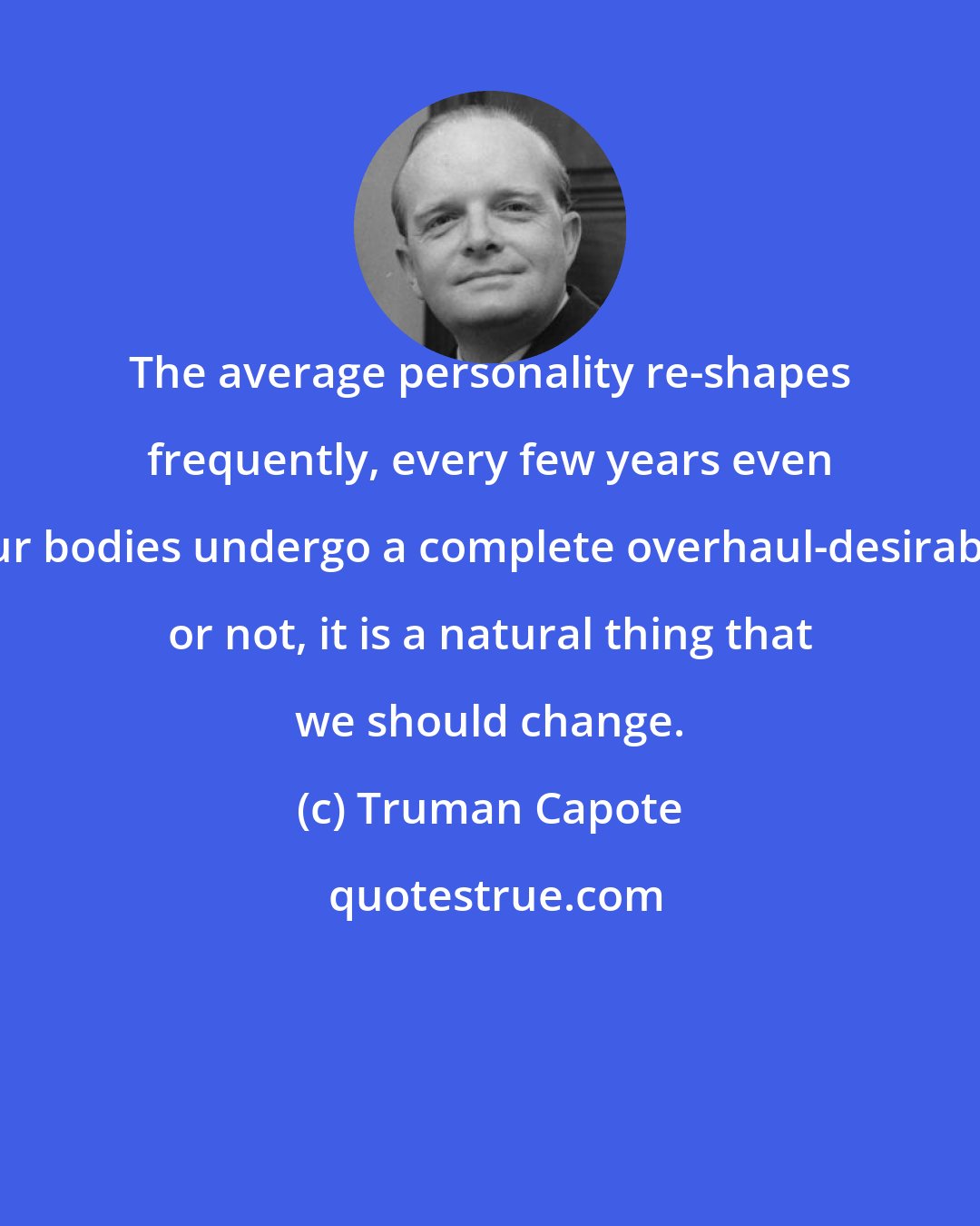 Truman Capote: The average personality re-shapes frequently, every few years even our bodies undergo a complete overhaul-desirable or not, it is a natural thing that we should change.