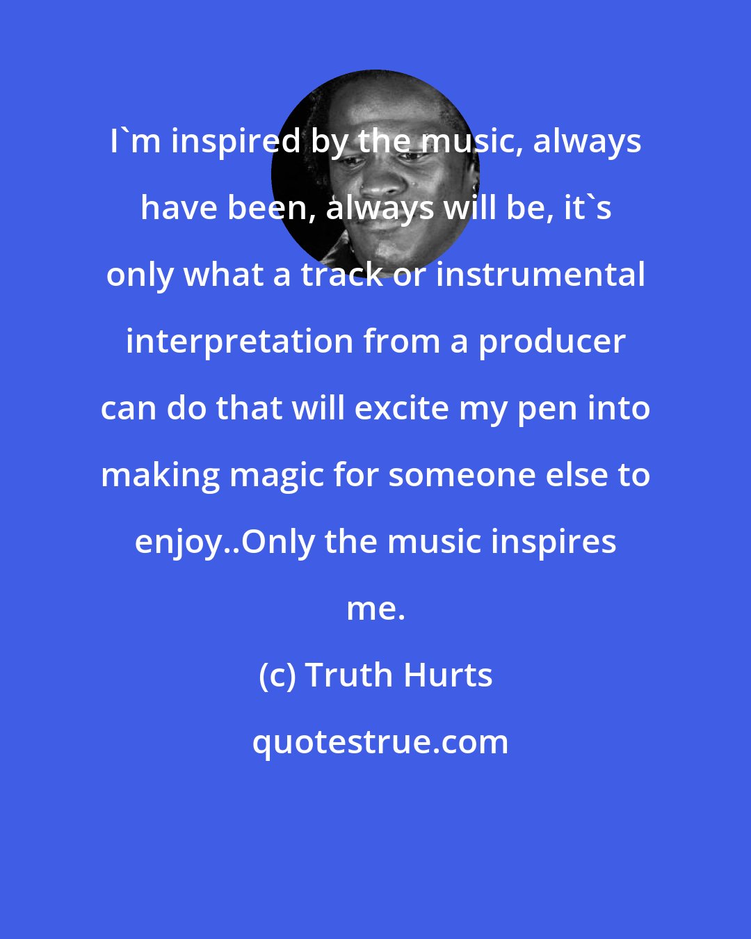 Truth Hurts: I'm inspired by the music, always have been, always will be, it's only what a track or instrumental interpretation from a producer can do that will excite my pen into making magic for someone else to enjoy..Only the music inspires me.