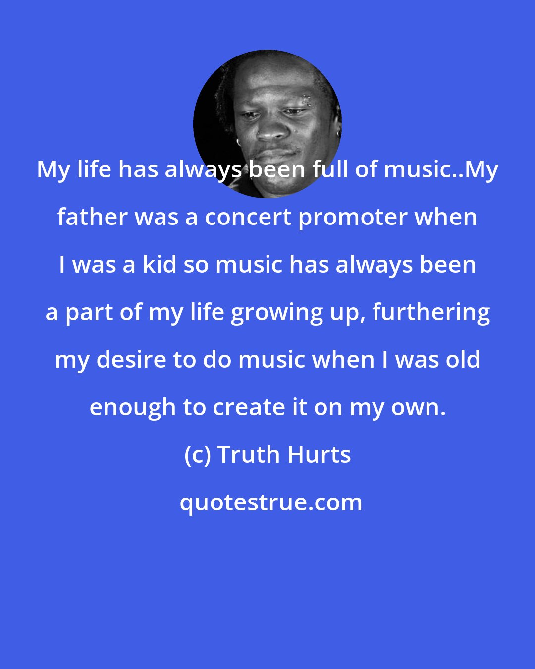 Truth Hurts: My life has always been full of music..My father was a concert promoter when I was a kid so music has always been a part of my life growing up, furthering my desire to do music when I was old enough to create it on my own.