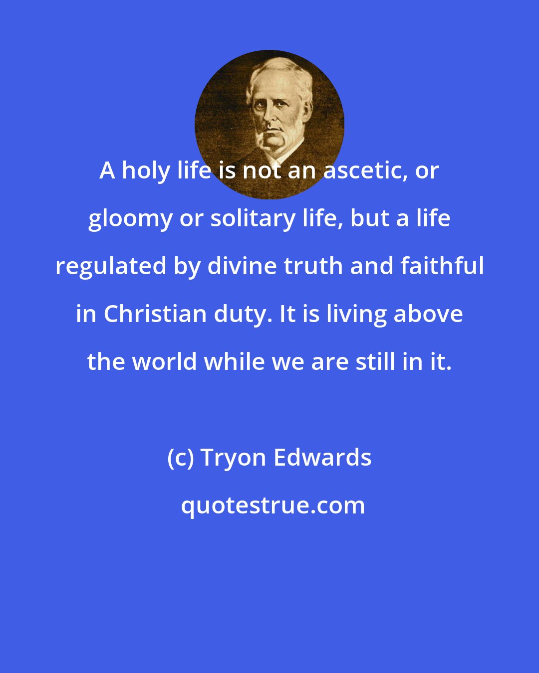 Tryon Edwards: A holy life is not an ascetic, or gloomy or solitary life, but a life regulated by divine truth and faithful in Christian duty. It is living above the world while we are still in it.