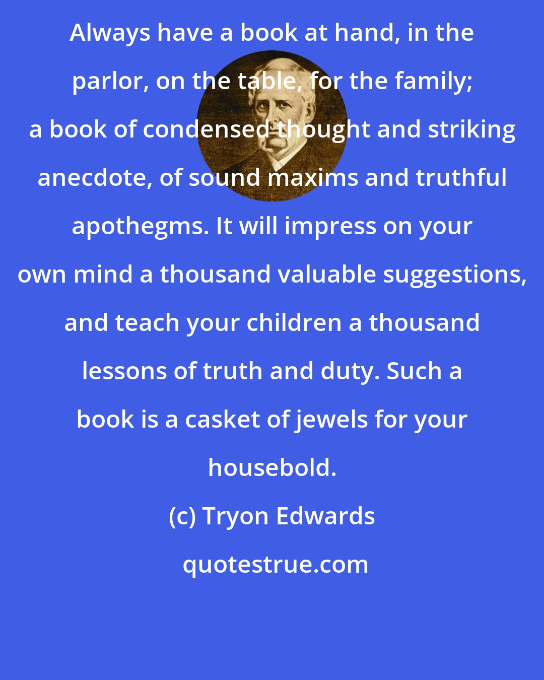 Tryon Edwards: Always have a book at hand, in the parlor, on the table, for the family; a book of condensed thought and striking anecdote, of sound maxims and truthful apothegms. It will impress on your own mind a thousand valuable suggestions, and teach your children a thousand lessons of truth and duty. Such a book is a casket of jewels for your housebold.