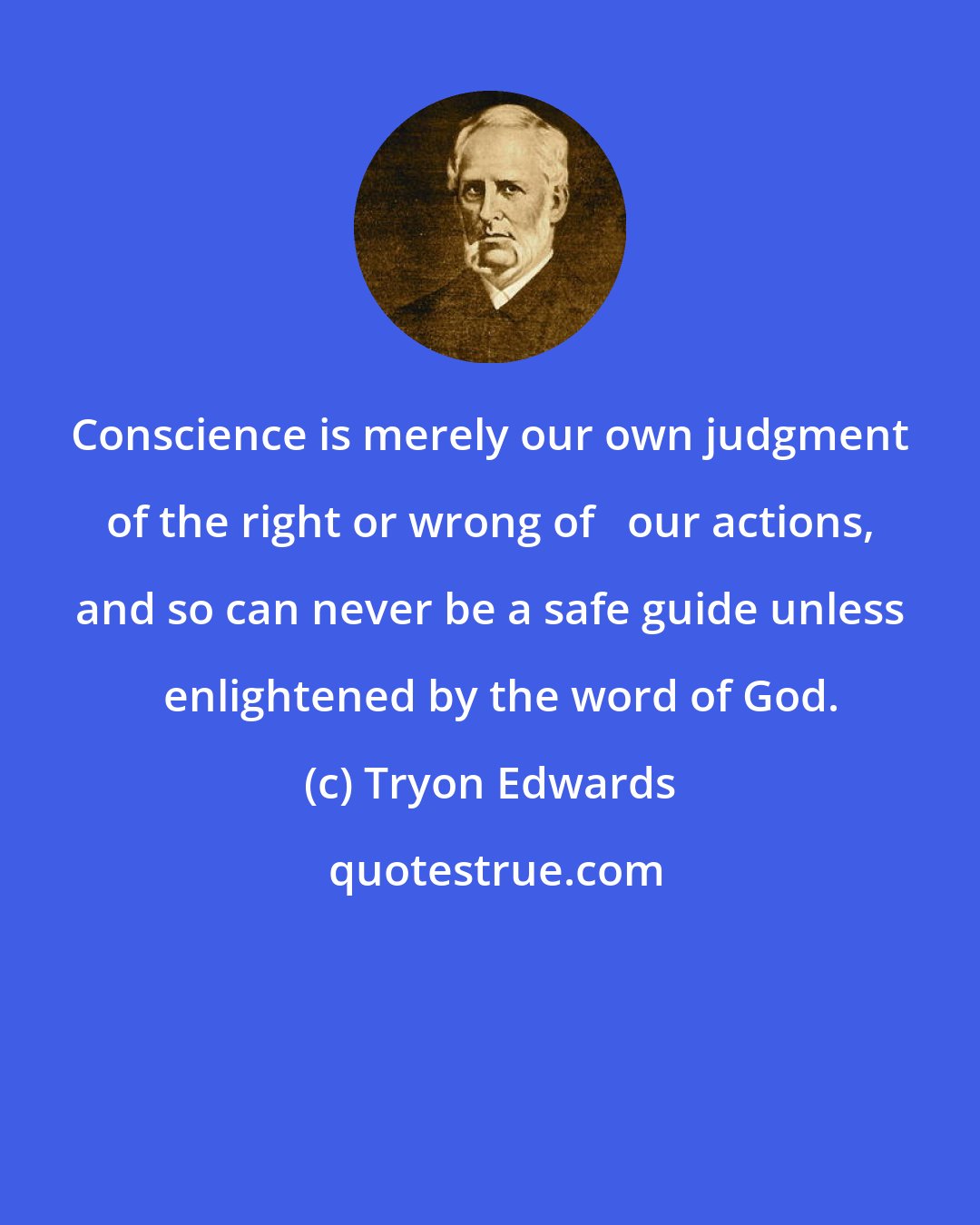 Tryon Edwards: Conscience is merely our own judgment of the right or wrong of   our actions, and so can never be a safe guide unless   enlightened by the word of God.