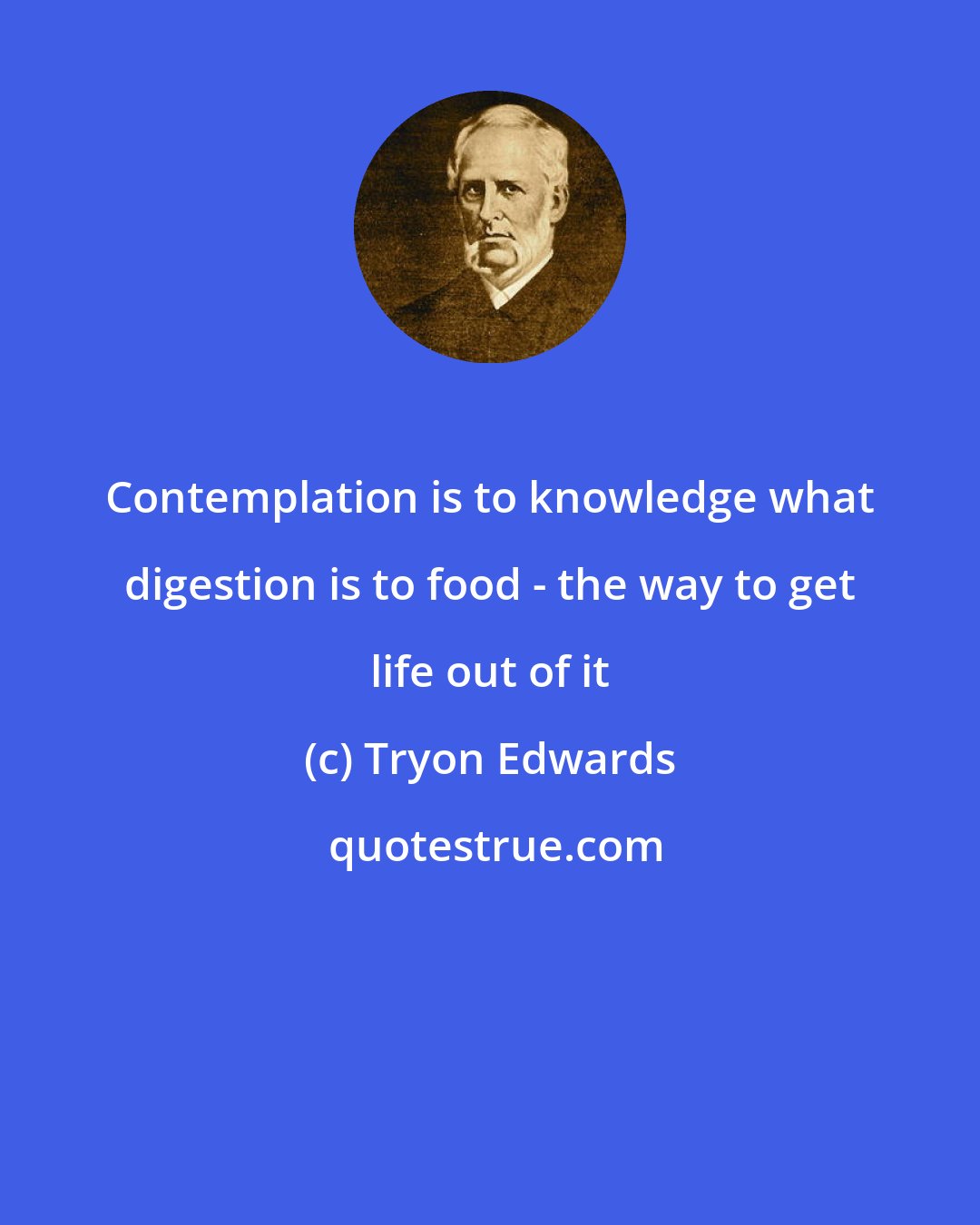 Tryon Edwards: Contemplation is to knowledge what digestion is to food - the way to get life out of it