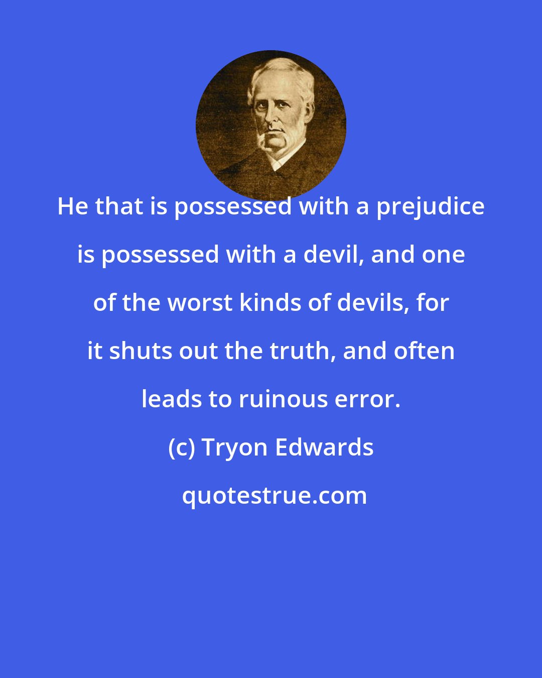 Tryon Edwards: He that is possessed with a prejudice is possessed with a devil, and one of the worst kinds of devils, for it shuts out the truth, and often leads to ruinous error.